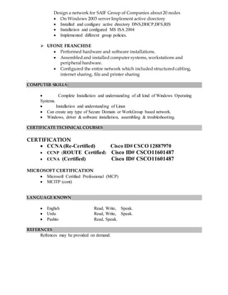 Design a network for SAIF Group of Companies about 20 nodes
 On Windows 2003 server Implement active directory
 Installed and configure active directory DNS,DHCP,DFS,RIS
 Installation and configured MS ISA 2004
 Implemented different group policies.
 UFONE FRANCHISE
 Performed hardware and software installations.
 Assembled and installed computer systems, workstations and
peripheral hardware.
 Configured the entire network which included structured cabling,
internet sharing, file and printer sharing
.
COMPUTER SKILLS:
 Complete Installation and understanding of all kind of Windows Operating
Systems.
 Installation and understanding of Linux
 Can create any type of Secure Domain or WorkGroup based network.
 Windows, driver & software installation, assembling & troubleshooting.
CERTIFICATE TECHNICAL COURSES
CERTIFICATION
 CCNA (Re-Certified) Cisco ID# CSCO 12887970
 CCNP (ROUTE Certified) Cisco ID# CSCO11601487
 CCNA (Certified) Cisco ID# CSCO11601487
MICROSOFT CERTIFICATION
 Microsoft Certified Professional (MCP)
 MCITP (cont)
LANGUAGE KNOWN
 English Read, Write, Speak.
 Urdu Read, Write, Speak.
 Pashto Read, Speak.
REFERNCES
Refrences may be provided on demand.
 