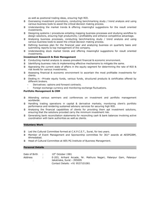 as well as positional trading ideas, ensuring high ROI.
 Overseeing investment promotions, conducting benchmarking study / trend analysis and using
various business tools to assist the critical decision making process.
 Understanding the market trends & offering meaningful suggestions for the result oriented
investments.
 Designing systems / procedures entailing mapping business processes and studying workflow to
design solutions, ensuring high productivity / profitability and enhance competitive advantage.
 Analysing business processes, conducting benchmarking study / trend analysis and using
various business tools to assist the critical decision making process.
 Defining business plan for the financial year and analyzing business on quarterly basis and
submitting reports to top management of the company.
 Understanding stock market trends and offering meaningful suggestions for result oriented
investments.
Investment Research & Risk Management
 Conducting market analysis to assess prevalent financial & economic environment.
 Identifying business risks & implementing effective mechanisms to mitigate the same.
 Appraising the current state of affairs in the equity segment for determining the rate of ROI &
risk levels for various investments.
 Assessing financial & economic environment to ascertain the most profitable investments for
clients.
 Dealing in: -Private equity funds, various funds, structured products & certificates offered by
different brokers.
- Derivatives: options and forward contracts.
- Foreign exchange currency and monitoring exchange fluctuations.
Portfolio Management & CRM
 Attending various seminars and conferences on investment and portfolio management
worldwide.
 Handling trading operations in capital & derivative markets; monitoring client’s portfolio
performance and rendering sustained advisory services for securing high ROI.
 Analysing the financial capabilities of clients for providing them apt investment solutions,
ensuring that the solutions provided carry the minimum investment risk.
 Generating bank reconciliation statements for reconciling cash & bank balances involving active
coordination with bank authorities as well as clients.
Voluntary Work
 Led the Cultural Committee formed at C.K.P.C.E.T., Surat, for two years.
 Member of Event Management and Sponsorship committee for 361° awards at AESPGIBM,
Ahmedabad.
 Head of Cultural Committee at AES PG Institute of Business Management.
Personal Details
Date of Birth : 10th
October 1981
Address : E-203, Arihant Arcade, Nr. Mathura Nagari, Palanpur Gam, Palanpur
. Jakatnaka, Surat - 395009
Contact Details: +91 9537101081
 