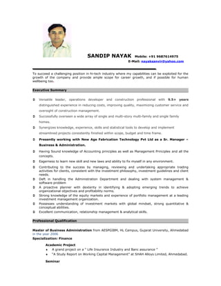 SANDIP NAYAK Mobile: +91 9687614975
E-Mail: nayaksanvir@yahoo.com
To succeed a challenging position in hi-tech industry where my capabilities can be exploited for the
growth of the company and provide ample scope for career growth, and if possible for human
wellbeing too.
Executive Summary
 Versatile leader, operations developer and construction professional with 9.5+ years
distinguished experience in reducing costs, improving quality, maximizing customer service and
oversight of construction management.
 Successfully overseen a wide array of single and multi-story multi-family and single family
homes.
 Synergizes knowledge, experience, skills and statistical tools to develop and implement
streamlined projects consistently finished within scope, budget and time frame.
 Presently working with New Age Fabrication Technology Pvt Ltd as a Sr. Manager –
Business & Administration.
 Having Sound knowledge of Accounting principles as well as Management Principles and all the
concepts.
 Eagerness to learn new skill and new laws and ability to fix myself in any environment.
 Contributing to the success by managing, reviewing and undertaking appropriate trading
activities for clients, consistent with the investment philosophy, investment guidelines and client
needs.
 Deft in handling the Administration Department and dealing with system management &
software problem
 A proactive planner with dexterity in identifying & adopting emerging trends to achieve
organizational objectives and profitability norms.
 Strong knowledge of the equity markets and experience of portfolio management at a leading
investment management organization.
 Possesses understanding of investment markets with global mindset, strong quantitative &
conceptual abilities.
 Excellent communication, relationship management & analytical skills.
Professional Qualification
Master of Business Administration from AESPGIBM, HL Campus, Gujarat University, Ahmedabad
in the year 2006
Specialization: Finance
Academic Project
♦ A grand project on a “ Life Insurance Industry and Banc assurance ”
♦ “A Study Report on Working Capital Management” at SHAH Alloys Limited, Ahmedabad.
Seminar
 
