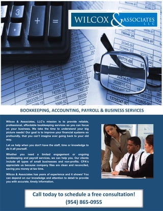 Wilcox & Associates, LLC’s mission is to provide reliable,
professional, affordable bookkeeping services so you can focus
on your business. We take the time to understand your big
picture needs! Our goal is to improve your financial systems so
profoundly, that you can’t imagine ever going back to your old
way.
Let us help when you don't have the staff, time or knowledge to
do it all yourself.
Whether you need a limited engagement or ongoing
bookkeeping and payroll services, we can help you. Our clients
include all types of small businesses and non-profits. CPA’s
appreciate us because company files are clean and reconciled,
saving you money at tax time.
Wilcox & Associates has years of experience and it shows! You
can depend on our knowledge and attention to detail to provide
you with accurate, timely information.
Let our personal accounting services save you time and
BOOKKEEPING, ACCOUNTING, PAYROLL & BUSINESS SERVICES
Call today to schedule a free consultation!
(954) 865-0955
 