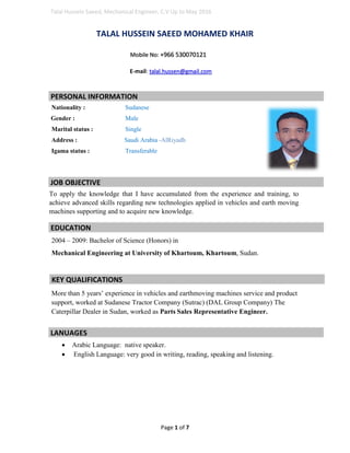 Talal Hussein Saeed, Mechanical Engineer, C.V Up to May 2016
Page 1 of 7
TALAL HUSSEIN SAEED MOHAMED KHAIR
Mobile No: +966 530070121
E-mail: talal.hussen@gmail.com
Nationality : Sudanese
Gender : Male
Marital status : Single
Address : Saudi Arabia -AlRiyadh
Igama status : Transferable
To apply the knowledge that I have accumulated from the experience and training, to
achieve advanced skills regarding new technologies applied in vehicles and earth moving
machines supporting and to acquire new knowledge.
2004 – 2009: Bachelor of Science (Honors) in
Mechanical Engineering at University of Khartoum, Khartoum, Sudan.
More than 5 years’ experience in vehicles and earthmoving machines service and product
support, worked at Sudanese Tractor Company (Sutrac) (DAL Group Company) The
Caterpillar Dealer in Sudan, worked as Parts Sales Representative Engineer.
 Arabic Language: native speaker.
 English Language: very good in writing, reading, speaking and listening.
PERSONAL INFORMATION
JOB OBJECTIVE
EDUCATION
KEY QUALIFICATIONS
LANUAGES
 