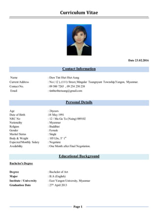 Page 1
Curriculum Vitae
Date 23.02.2016
Contact Information
Name : Daw Tint Htet Htet Aung
Current Address : No ( 12 ), (111) Street,Mingalar Taungnyunt Township,Yangon, Myanmar.
Contact No. : 09 500 7265 , 09 254 250 238
Email : tinthtethtetaung@gmail.com
Personal Details
Age : 24years
Date of Birth :18 May 1991
NRC No : 12 / Ma Ga Ta (Naing) 089102
Nationality : Myanmar
Religion : Buddhist
Gender : Female
Marital Status : Single
Body & Weight : 105 Lbs, 5’ 1”
Expected Monthly Salary : Negotiate
Availability : One Month after Final Negotiation.
Educational Background
Bachelor's Degree
Degree : Bachelor of Art
Major : B.A (English)
Institute / University : East Yangon University, Myanmar
Graduation Date : 27th
April 2013
 