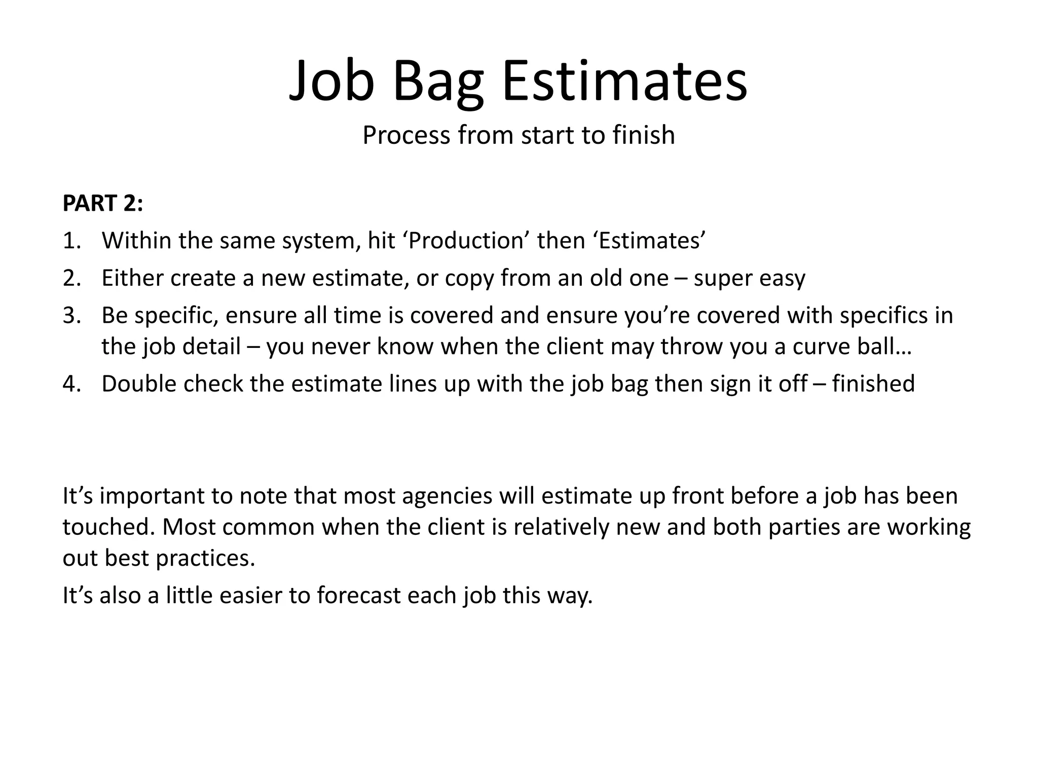 Job Bag Estimates
Process from start to finish
PART 2:
1. Within the same system, hit ‘Production’ then ‘Estimates’
2. Either create a new estimate, or copy from an old one – super easy
3. Be specific, ensure all time is covered and ensure you’re covered with specifics in
the job detail – you never know when the client may throw you a curve ball…
4. Double check the estimate lines up with the job bag then sign it off – finished
It’s important to note that most agencies will estimate up front before a job has been
touched. Most common when the client is relatively new and both parties are working
out best practices.
It’s also a little easier to forecast each job this way.
 