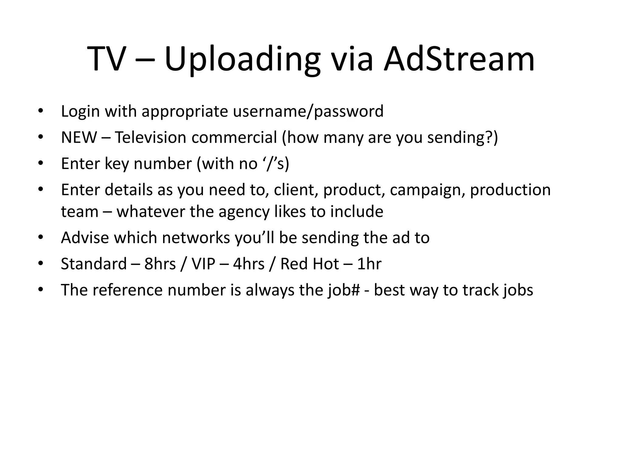 TV – Uploading via AdStream
• Login with appropriate username/password
• NEW – Television commercial (how many are you sending?)
• Enter key number (with no ‘/’s)
• Enter details as you need to, client, product, campaign, production
team – whatever the agency likes to include
• Advise which networks you’ll be sending the ad to
• Standard – 8hrs / VIP – 4hrs / Red Hot – 1hr
• The reference number is always the job# - best way to track jobs
 