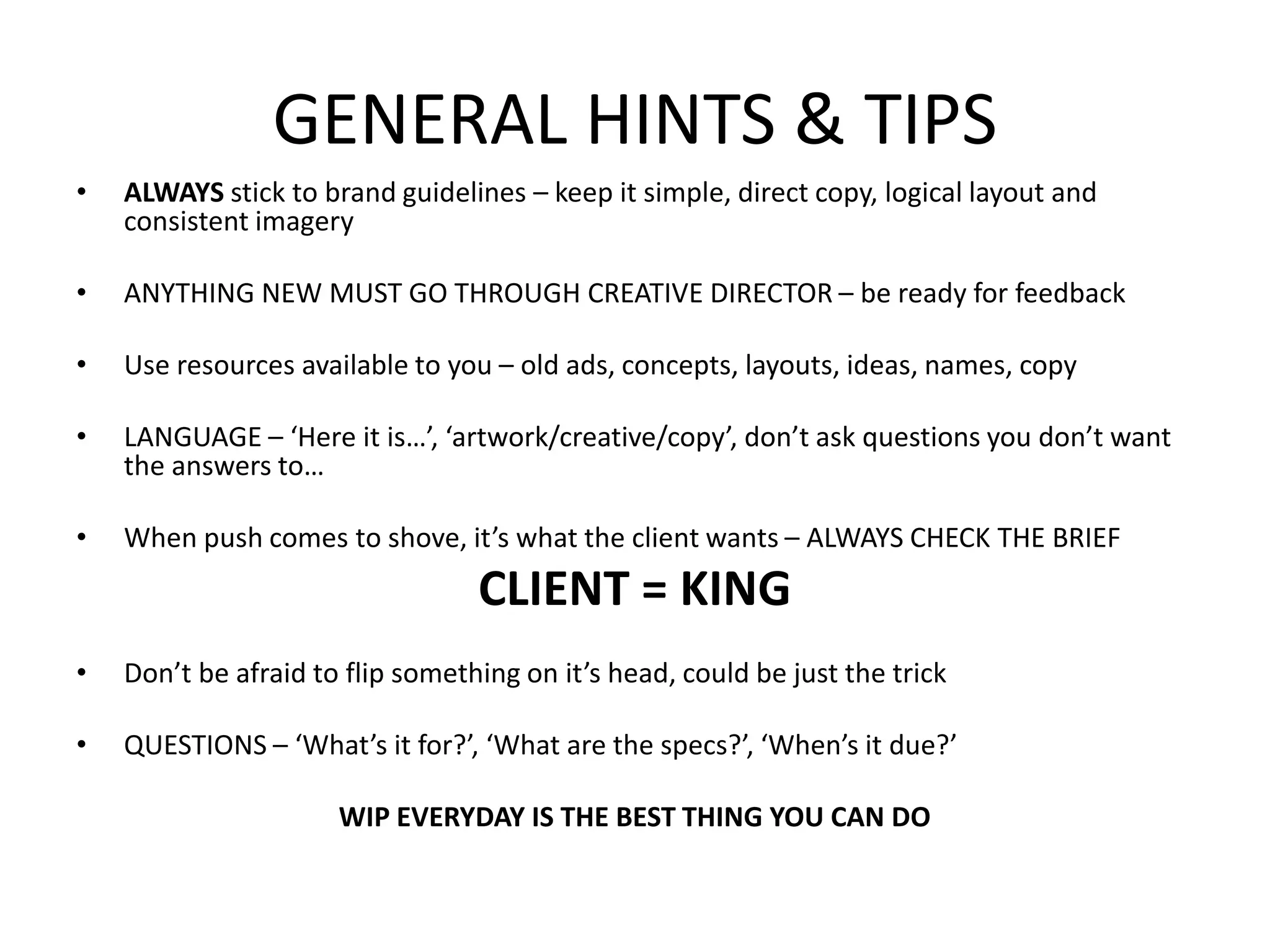 GENERAL HINTS & TIPS
• ALWAYS stick to brand guidelines – keep it simple, direct copy, logical layout and
consistent imagery
• ANYTHING NEW MUST GO THROUGH CREATIVE DIRECTOR – be ready for feedback
• Use resources available to you – old ads, concepts, layouts, ideas, names, copy
• LANGUAGE – ‘Here it is…’, ‘artwork/creative/copy’, don’t ask questions you don’t want
the answers to…
• When push comes to shove, it’s what the client wants – ALWAYS CHECK THE BRIEF
CLIENT = KING
• Don’t be afraid to flip something on it’s head, could be just the trick
• QUESTIONS – ‘What’s it for?’, ‘What are the specs?’, ‘When’s it due?’
WIP EVERYDAY IS THE BEST THING YOU CAN DO
 