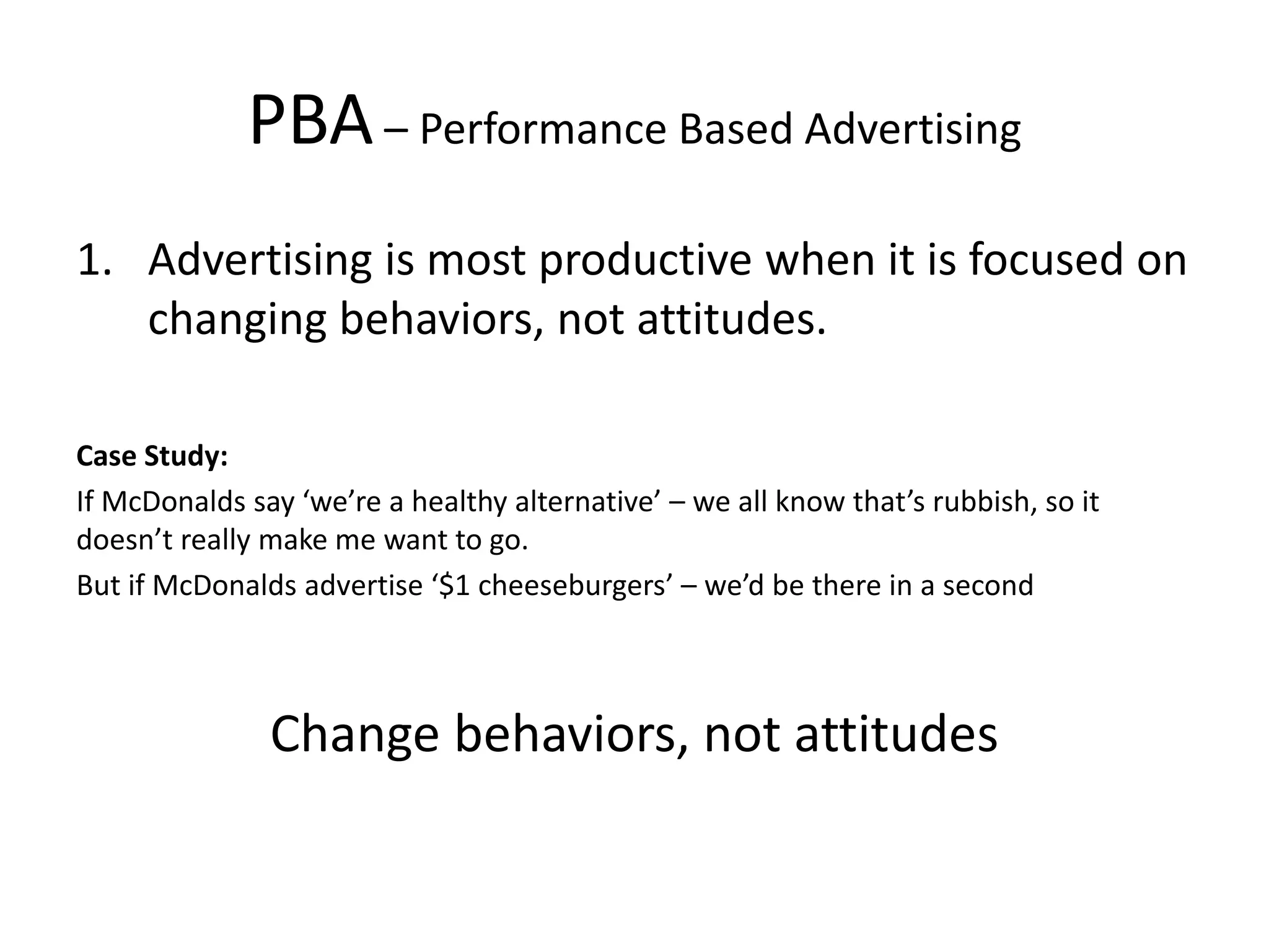 PBA– Performance Based Advertising
1. Advertising is most productive when it is focused on
changing behaviors, not attitudes.
Case Study:
If McDonalds say ‘we’re a healthy alternative’ – we all know that’s rubbish, so it
doesn’t really make me want to go.
But if McDonalds advertise ‘$1 cheeseburgers’ – we’d be there in a second
Change behaviors, not attitudes
 