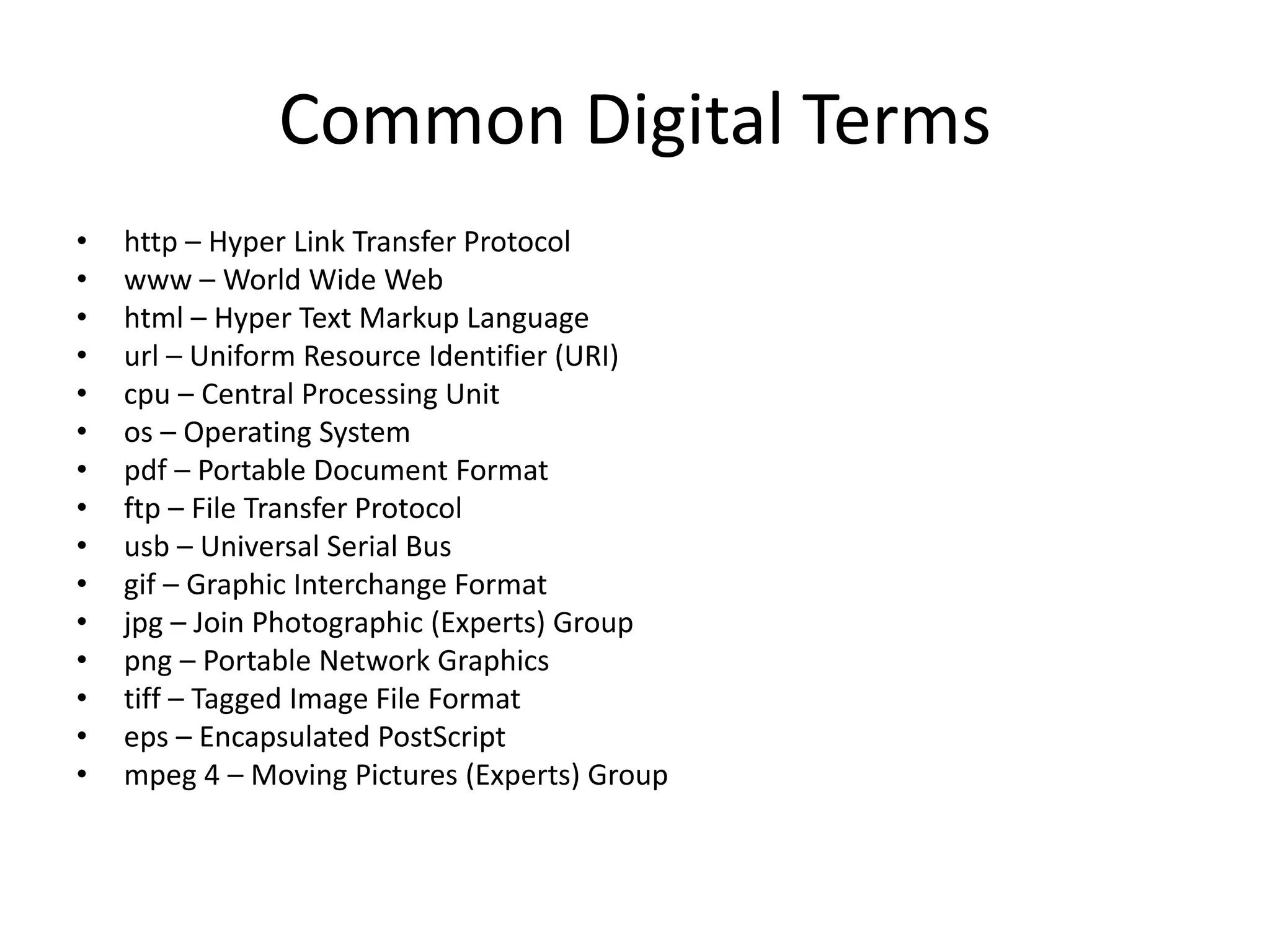 Common Digital Terms
• http – Hyper Link Transfer Protocol
• www – World Wide Web
• html – Hyper Text Markup Language
• url – Uniform Resource Identifier (URI)
• cpu – Central Processing Unit
• os – Operating System
• pdf – Portable Document Format
• ftp – File Transfer Protocol
• usb – Universal Serial Bus
• gif – Graphic Interchange Format
• jpg – Join Photographic (Experts) Group
• png – Portable Network Graphics
• tiff – Tagged Image File Format
• eps – Encapsulated PostScript
• mpeg 4 – Moving Pictures (Experts) Group
 