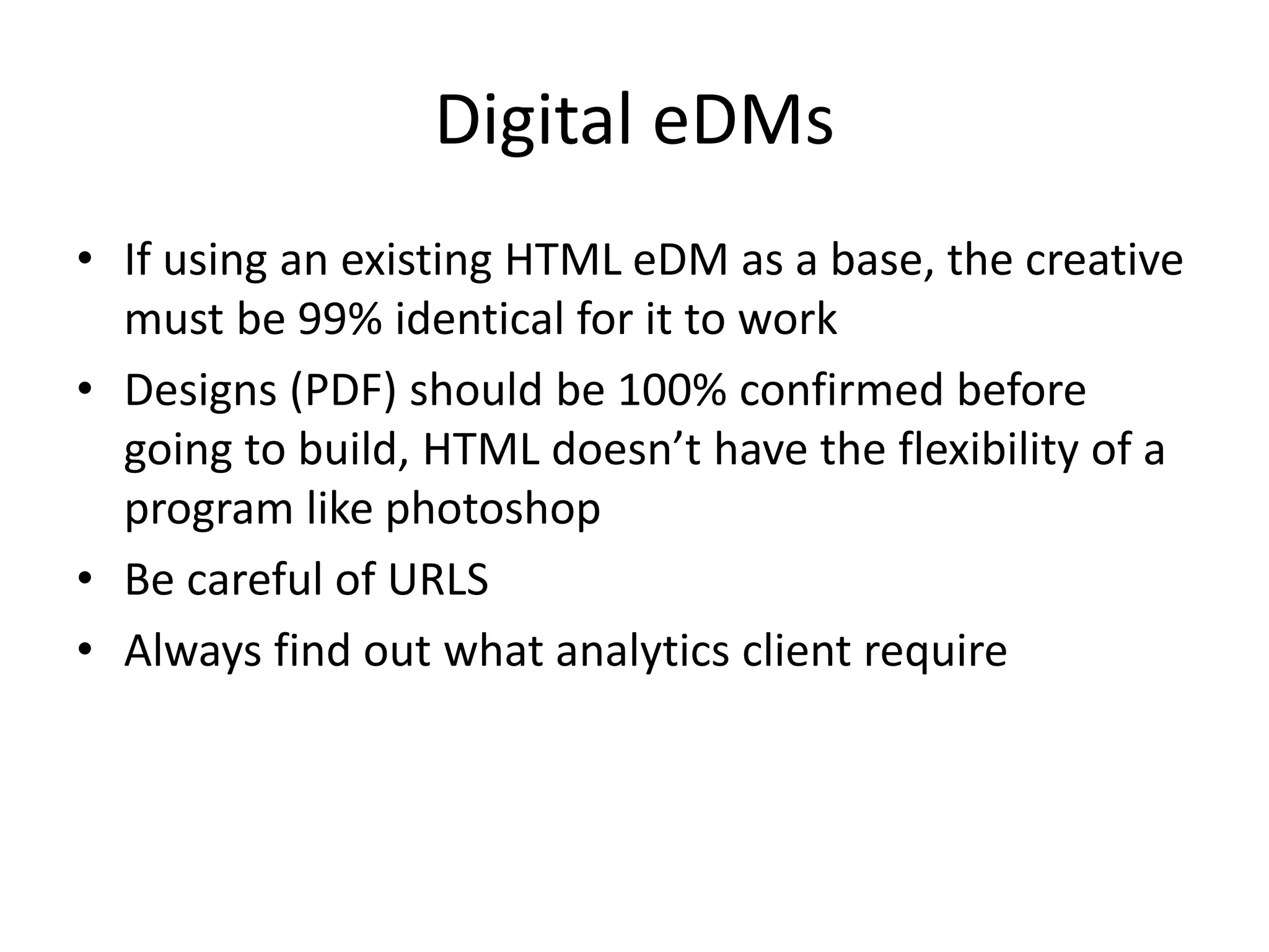 Digital eDMs
• If using an existing HTML eDM as a base, the creative
must be 99% identical for it to work
• Designs (PDF) should be 100% confirmed before
going to build, HTML doesn’t have the flexibility of a
program like photoshop
• Be careful of URLS
• Always find out what analytics client require
 