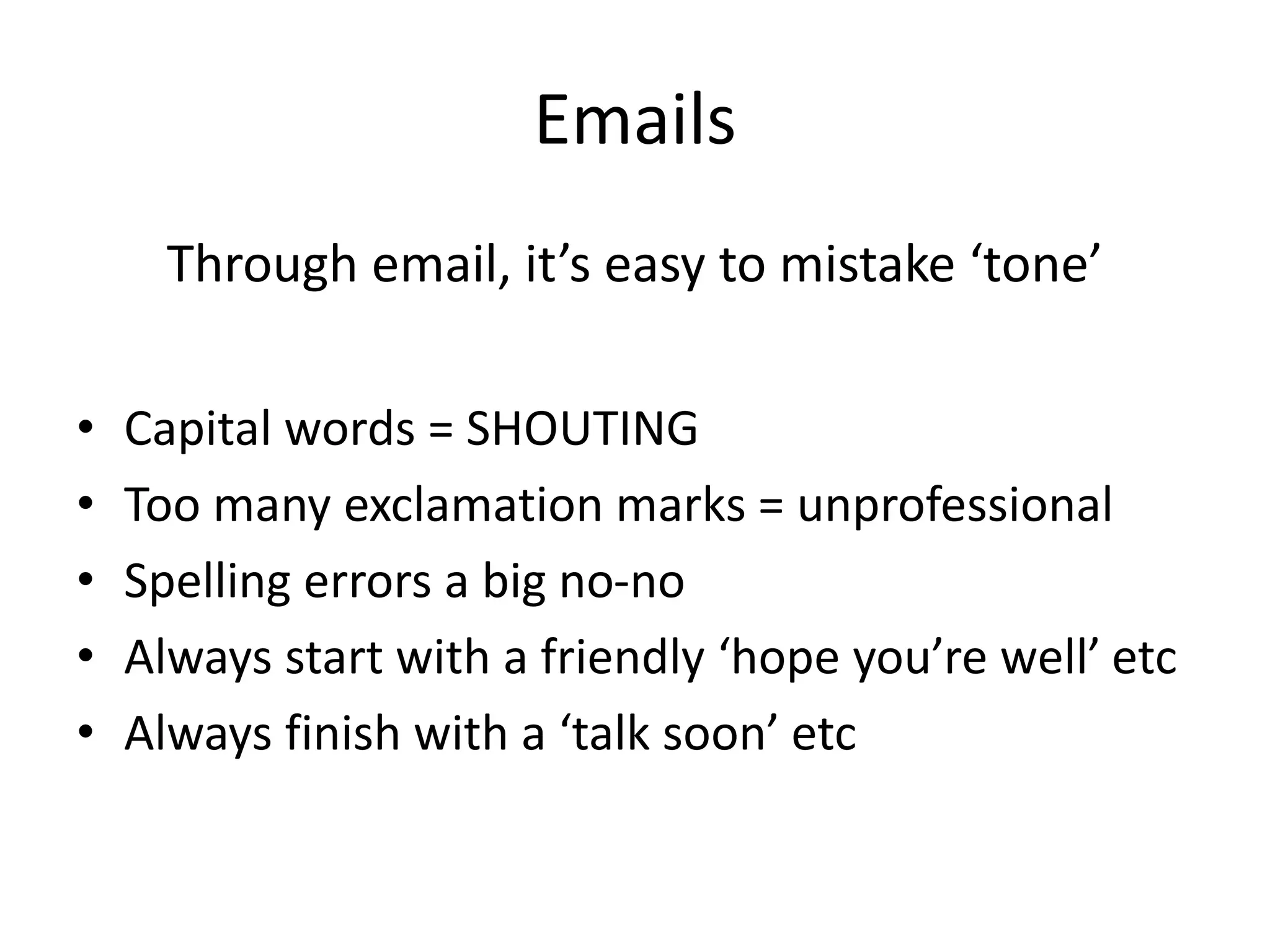 Emails
Through email, it’s easy to mistake ‘tone’
• Capital words = SHOUTING
• Too many exclamation marks = unprofessional
• Spelling errors a big no-no
• Always start with a friendly ‘hope you’re well’ etc
• Always finish with a ‘talk soon’ etc
 