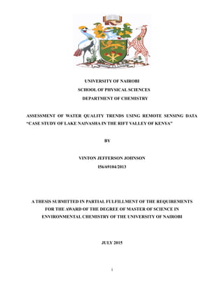 UNIVERSITY OF NAIROBI
SCHOOL OF PHYSICAL SCIENCES
DEPARTMENT OF CHEMISTRY
ASSESSMENT OF WATER QUALITY TRENDS USING REMOTE SENSING DATA
“CASE STUDY OF LAKE NAIVASHA IN THE RIFT VALLEY OF KENYA”
BY
VINTON JEFFERSON JOHNSON
I56/69104/2013
A THESIS SUBMITTED IN PARTIAL FULFILLMENT OF THE REQUIREMENTS
FOR THE AWARD OF THE DEGREE OF MASTER OF SCIENCE IN
ENVIRONMENTAL CHEMISTRY OF THE UNIVERSITY OF NAIROBI
JULY 2015
i
 