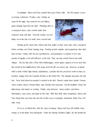 3
At midnight, Shawn and Tony reached their goal of forty miles. The ITI requires a racer
to average a minimum 30 miles a day. Setting up
camp for the night, they removed two red military-
grade sleeping bags from the sleds. Wrapping them in
a waterproof sleeve, they crawled inside their
respective bags, and slept. From the outside, two red
lumps sat on the side of a small, snow covered trail.
Waking up five hours later, Shawn and Tony pulled on their socks, hats, shoes, and gloves
before crawling out of their sleeping bags. Packing up their supplies and reorganizing their sleds
takes an hour. Fitting with the race specifications, each participant is required to tow sixty
pounds of supplies to be self-sufficient on the trail. They can only restock food in the small
villages. The sky blue sled, a Paris 4foot Sledaboggan, at first glance appears to be no more than
that owned by the neighborhood kids racing down the hill on a snowy day. However, its plastic
shell is made of thick high density polyethylene, a product that has proved its worth in many icy
locations ranging from the Canadian Rockies to the South Pole. The sleeping bag enters the sled
first. Next, food (about ten pounds) is stacked in the sled. Shawn’s staple items include Famous
Amos cookies, Reese’s Peanut Butter cups, Hershey bars and jerky. Not the healthiest foods, but
high-energy and require no cooking. Finally, extra footwear: boots, waders, snowshoes,
Microspikes, extra socks, and chaps for the wind. With their hefty sleds reorganized, Shawn and
Tony found their way back onto the trail on their way to a principle checkpoint, Rainy Pass, 142
miles away.
At 4 a.m. on March first, after five days of running, Shawn and Tony left Puntilla Lake,
closing in on the Rainy Pass checkpoint. Under the dancing Northern Lights, the duo headed for
 