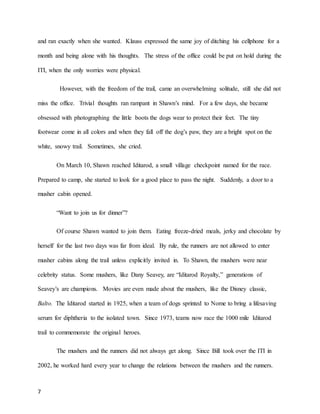 7
and ran exactly when she wanted. Klauss expressed the same joy of ditching his cellphone for a
month and being alone with his thoughts. The stress of the office could be put on hold during the
ITI, when the only worries were physical.
However, with the freedom of the trail, came an overwhelming solitude, still she did not
miss the office. Trivial thoughts ran rampant in Shawn’s mind. For a few days, she became
obsessed with photographing the little boots the dogs wear to protect their feet. The tiny
footwear come in all colors and when they fall off the dog’s paw, they are a bright spot on the
white, snowy trail. Sometimes, she cried.
On March 10, Shawn reached Iditarod, a small village checkpoint named for the race.
Prepared to camp, she started to look for a good place to pass the night. Suddenly, a door to a
musher cabin opened.
“Want to join us for dinner”?
Of course Shawn wanted to join them. Eating freeze-dried meals, jerky and chocolate by
herself for the last two days was far from ideal. By rule, the runners are not allowed to enter
musher cabins along the trail unless explicitly invited in. To Shawn, the mushers were near
celebrity status. Some mushers, like Dany Seavey, are “Iditarod Royalty,” generations of
Seavey’s are champions. Movies are even made about the mushers, like the Disney classic,
Balto. The Iditarod started in 1925, when a team of dogs sprinted to Nome to bring a lifesaving
serum for diphtheria to the isolated town. Since 1973, teams now race the 1000 mile Iditarod
trail to commemorate the original heroes.
The mushers and the runners did not always get along. Since Bill took over the ITI in
2002, he worked hard every year to change the relations between the mushers and the runners.
 