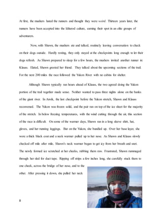 8
At first, the mushers hated the runners and thought they were weird. Thirteen years later, the
runners have been accepted into the Iditarod culture, earning their spot in an elite groups of
adventurers.
Now, with Shawn, the mushers ate and talked, routinely leaving conversation to check
on their dogs outside. Hardly resting, they only stayed at the checkpoints long enough to let their
dogs refresh. As Shawn prepared to sleep for a few hours, the mushers invited another runner in:
Klauss. Elated, Shawn greeted her friend. They talked about the upcoming sections of the trail.
For the next 200 miles the race followed the Yukon River with no cabins for shelter.
Although Shawn typically ran hours ahead of Klauss, the two agreed doing the Yukon
portion of the trail together made sense. Neither wanted to pass three nights alone on the banks
of the giant river. In Anvik, the last checkpoint before the Yukon stretch, Shawn and Klauss
reconvened. The Yukon was frozen solid, and the pair ran on top of the ice sheet for the majority
of the stretch. In below freezing temperatures, with the wind cutting through the air, this section
of the race is difficult. On some of the warmer days, Shawn ran in a long sleeve shirt, hat,
gloves, and her running leggings. But on the Yukon, she bundled up. Over her base layer, she
wore a thick black coat and a neck warmer pulled up to her nose. As Shawn and Klauss slowly
checked off mile after mile, Shawn’s neck warmer began to get icy from her breath and snot.
The newly formed ice scratched at her cheeks, rubbing them raw. Frustrated, Shawn rummaged
through her sled for duct tape. Ripping off strips a few inches long, she carefully stuck them to
one cheek, across the bridge of her nose, and to the
other. After pressing it down, she pulled her neck
 