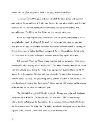 9
warmer back up. Now the ice flakes stuck to the fabric instead of her cheeks.
At last, on March 18th, Klauss and Shawn finished the Yukon portion and separated
once again on the way to Kaltag, 652 miles into the race. By now, all the mushers and their dog
teams had finished in Nome, running under the beautiful, wooden arch to celebrate their
accomplishment. Tim Hewitt, the first finisher on foot, was only miles away.
Shawn became bored of listening to her music for hours on end, and switched to one of
her audiobooks. Usually level headed, the novel 1963 by Stephen King made her burst into
tears. She missed Tony, she was tired, she wanted to use a real bathroom instead of squatting off
the trail. It was here, in Kaltag, that Shawn experienced the worst homesickness she felt on the
trail. She missed her husband and dogs so badly she wanted to buy a plane ticket home.
Bill Merchant, Shawn and Klauss struggle to put the trail into perspective. Ultra-runners
are constantly asked why they return, why they do it. The notion of running hours on end, seems
crazy to a normal person. During the ITI, the hours are even more extreme; Shawn ran 12-20
hours a day before stopping. Merchant said most eloquently, “It is impossible to explain to
someone outside our circle…we go out every year to go inside ourselves to look for cracks. We
come back to see if we have fixed those cracks.” Shawn grappled with isolation and the absence
of her husband, but she knew she could never quit.
The clock ticked, a week and 300 miles remained. The next stop on the trail, Unakaleet,
represented a shift in terrain. The first 650 miles had been inland. The trail went through
valleys, forests, and alongside the Yukon River. From Unakaleet, the racers headed Northwest,
and towards the coast of the Bering Sea. The scenery transformed from green tunnels to endless
expanses of flat, icy coast. Bad weather meant no escape from the wind.
 