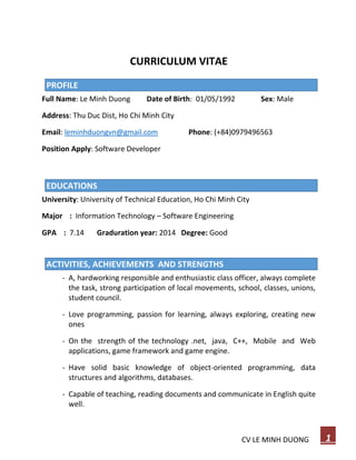 CV LE MINH DUONG 1
CURRICULUM VITAE
PROFILE
Full Name: Le Minh Duong Date of Birth: 01/05/1992 Sex: Male
Address: Thu Duc Dist, Ho Chi Minh City
Email: leminhduongvn@gmail.com Phone: (+84)0979496563
Position Apply: Software Developer
EDUCATIONS
University: University of Technical Education, Ho Chi Minh City
Major : Information Technology – Software Engineering
GPA : 7.14 Graduration year: 2014 Degree: Good
EDUCATIONS
ACTIVITIES, ACHIEVEMENTS AND STRENGTHS
- A, hardworking responsible and enthusiastic class officer, always complete
the task, strong participation of local movements, school, classes, unions,
student council.
- Love programming, passion for learning, always exploring, creating new
ones
- On the strength of the technology .net, java, C++, Mobile and Web
applications, game framework and game engine.
- Have solid basic knowledge of object-oriented programming, data
structures and algorithms, databases.
- Capable of teaching, reading documents and communicate in English quite
well.
 