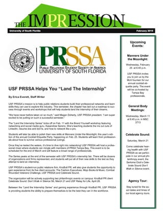 THE IMPRESSION
USF PRSSA Helps You “Land The Internship”
By Erica Everett, Staff Writer
USF PRSSA’s mission is to help public relations students build their professional networks and learn
skills they can use to explore the industry. This semester, the chapter has laid out a roadmap to suc-
cess through events and workshops that will help students land the internship of their dreams.
“We have never before taken on so much,” said Megan Doherty, USF PRSSA president. “I am super
excited to be putting on such a successful semester.”
The “Land the Internship Series” kicks off on Feb. 11 with the Brand Yourself workshop featuring
networking and social media guru, Kasandrea Sereno. She’s teaching students the ins out outs of
LinkedIn, resume dos and don’ts, and how to network like a pro.
Students will later be able to polish their new skills at Manners Under the Moonlight, this year’s edi-
tion of the annual Cocktail Etiquette Party, happening on Feb. 25. Students will learn from profession-
als about how to survive various professional outings.
Once they’ve tested the waters, it’s time to dive right into networking! USF PRSSA will host a profes-
sional mixer where students can mingle with members of PRSA Tampa Bay. This event is to be
scheduled for the end of March and will feature a broad range of professionals.
The Series peaks at the end of the semester with USF PRSSA’s internship fair. There will be dozens
of organizations and firms represented, and students will put all of their new skills to the test as they
attempt to land an internship.
USF PRSSA’s student-run public relations firm, KnoBull PR, will also give students the opportunity to
gain experience from its five client accounts: The Fashion Executives, Mojo Books & Music, Combat
Wounded Veterans Challenge, USF PRSSA and Celebrate Sound.
The organization will be actively supporting two philanthropic events on campus: KnoBull PR client
Celebrate Sound: Don’t Walk in Silence 5K, March 21 and USF Relay for Life, April 28.
Between the “Land the Internship Series” and gaining experience through KnoBull PR, USF PRSSA
is providing students the ability to prepare themselves to be the best they can in the workforce.
University of South Florida February 2015
Upcoming
Events:
Manners Under
the Moonlight:
Wednesday, February
25 at 6:45 p.m.
USF PRSSA invites
you to join us by the
MLK fountain for our
annual cocktail eti-
quette party. The event
will be co-hosted by
Tampa Bay
professionals.
General Body
Meetings:
Wednesday, March 11
at 6:45 p.m. in MSC
3713
Celebrate Sound:
Saturday, March 21
Come celebrate hear-
ing health with USF
PRSSA as we partici-
pate in our annual phi-
lanthropy event, the
Sertoma Club’s Cele-
brate Sound Don’t
Walk in Silence event.
Agency Tour:
Stay tuned for the ex-
act dates and times of
our local agency tours.
 