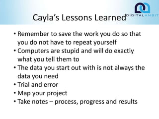 Cayla’s Lessons Learned
• Remember to save the work you do so that
you do not have to repeat yourself
• Computers are stupid and will do exactly
what you tell them to
• The data you start out with is not always the
data you need
• Trial and error
• Map your project
• Take notes – process, progress and results
 