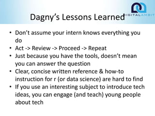 Dagny’s Lessons Learned
• Don’t assume your intern knows everything you
do
• Act -> Review -> Proceed -> Repeat
• Just because you have the tools, doesn’t mean
you can answer the question
• Clear, concise written reference & how-to
instruction for r (or data science) are hard to find
• If you use an interesting subject to introduce tech
ideas, you can engage (and teach) young people
about tech
 