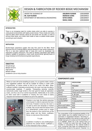 DESIGN & FABRICATION OF ROCKER BOGIE MECHANISM
UNDER THE GUIDANCE OF ANUBHAV KUMAR 12001004009
DR. AJAYKUMAR DEERGHA GARG 12001004015
DEPARTMENT OF MECHANICALENGINEERING NITIN VERMA 12001004037
RAHUL HANS 12001004044
INTRODUCTION
There is an increasing need for mobile robots which are able to operate in
unstructured environments with highly uneven terrain. These robots are mainly
used for tasks which humans cannot do and which are not safe. In order to
achieve these tasks, any mobile robot needs to have a suitable mobile system
according to each situation.
MOTIVATION
Rocker-bogie suspension system that was first used for the Mars Rover
Sojourner and it’s currently NASA’s favored design for rover wheel suspension.
This is a very less explored field of study and could be developed into
exploration purpose instrument. The need to develop specialized high-fidelity
systems capable of operating in harsh earth environments typically leads to
longer developmenttimelines and greater expenditures.
OBJECTIVE:
Simple design
Multiple terrains
High speed
Multiple voltage
Suitable for use on risky situation
COMPONENTS USED
NAMEOF THE
COMPONENT
SPECIFICATIONS
Link Wooden
Shaft SS
Rectifier Full wave rectifier
Wheel Plasticwithrubbertread
Motor 6, 30 rpm
Transformer 12-0-12V 2 A
2 wayswitch Rocky
Joystick DPDT 2 wayjoysticks
PCB N/A
Wiresand Cables N/A
Nutand Bolts N/A
While our rover will not be travelling to space, it is our goal to make a robust
and ruggedized platform that will be suitable for testing in harsh earth
environments, on terrain similar to that of our moon and Mars. Given
sufficient mobility in planetary environments, the rover must also be able to
accommodate payloads, if possible. Transporting sensitive scientific
instruments across rough terrain is the main goal for nearly all exploration
rovers, and thus one of our central requirements. Additionally, to be useful
for other users both in academia or industry, the rover needs to easily
integrate new hardware and software as part of its payloads.
If traction is too high, the vehicle consumes
a lot of power in order to overcome the force
and move. If traction is too low, the rover is
not able to climb over obstacles or inclined
surfaces. Slip occurs when the traction force
at a wheel-terrain contact point is larger
than the product of the normal force at the
same wheel and the friction coefficient.
Hence,no slip occurs ifthe condition
Ti ≤ μNi
is satisﬁed. In reality it is very challenging to
determine the precise friction coefficient μ
for the interaction of two surfaces.
The computation of the longitudinal stability of the
rover makes use of a statical model as it is not
symmetric in longitudinal direction. According to ,
longitudinal stability of the vehicle is given when all
wheels have ground contact and the condition Ni >
0 is satisﬁed, where Ni is the normal force at
wheel. It should be noted that even though this
condition is compulsory for the statical model to
work, a physical rover does not necessarily tip if a
wheel looses contact to the ground. However, it is
less steerable.
 