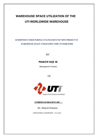 WAREHOUSE SPACE UTILIZATION OF THE
UTI WORLDWIDE WAREHOUSE
SUBMITTED UNDER PARTIAL FULFILLMENT OF MINI PROJECT IN
WAREHOUSE SPACE UTILIZATION FOR UTi WORLWIDE
BY
PRAVIN RAJ M
(Management Trainee)
Of
UNDER GUIDANCE OF
Mr. Mahesh Prabakar
(INDUSTRIAL ENGINEER – CL & D)
 
