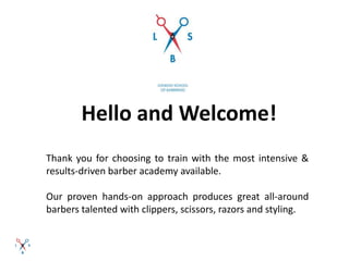Hello and Welcome!
Thank you for choosing to train with the most intensive &
results-driven barber academy available.
Our proven hands-on approach produces great all-around
barbers talented with clippers, scissors, razors and styling.
 
