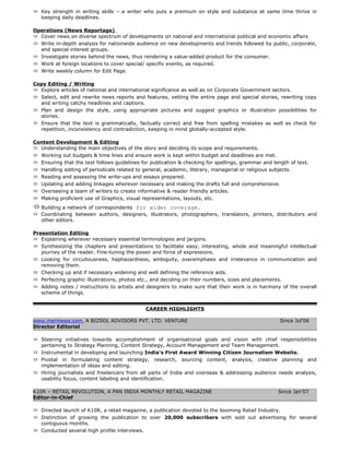  Key strength in writing skills – a writer who puts a premium on style and substance at same time thrive in
keeping daily deadlines.
Operations (News Reportage)
 Cover news on diverse spectrum of developments on national and international political and economic affairs
 Write in-depth analysis for nationwide audience on new developments and trends followed by public, corporate,
and special interest groups.
 Investigate stories behind the news, thus rendering a value-added product for the consumer.
 Work at foreign locations to cover special/ specific events, as required.
 Write weekly column for Edit Page.
Copy Editing / Writing
 Explore articles of national and international significance as well as on Corporate Government sectors.
 Select, edit and rewrite news reports and features, vetting the entire page and special stories, rewriting copy
and writing catchy headlines and captions.
 Plan and design the style, using appropriate pictures and suggest graphics or illustration possibilities for
stories.
 Ensure that the text is grammatically, factually correct and free from spelling mistakes as well as check for
repetition, inconsistency and contradiction, keeping in mind globally-accepted style.
Content Development & Editing
 Understanding the main objectives of the story and deciding its scope and requirements.
 Working out budgets & time lines and ensure work is kept within budget and deadlines are met.
 Ensuring that the text follows guidelines for publication & checking for spellings, grammar and length of text.
 Handling editing of periodicals related to general, academic, literary, managerial or religious subjects.
 Reading and assessing the write-ups and essays prepared.
 Updating and adding linkages wherever necessary and making the drafts full and comprehensive.
 Overseeing a team of writers to create informative & reader friendly articles.
 Making proficient use of Graphics, visual representations, layouts, etc.
 Building a network of correspondents for wider coverage.
 Coordinating between authors, designers, illustrators, photographers, translators, printers, distributors and
other editors.
Presentation Editing
 Explaining wherever necessary essential terminologies and jargons.
 Synthesizing the chapters and presentations to facilitate easy, interesting, whole and meaningful intellectual
journey of the reader. Fine-tuning the power and force of expressions.
 Looking for circuitousness, haphazardness, ambiguity, overemphasis and irrelevance in communication and
removing them.
 Checking up and if necessary widening and well defining the reference aids.
 Perfecting graphic illustrations, photos etc., and deciding on their numbers, sizes and placements.
 Adding notes / instructions to artists and designers to make sure that their work is in harmony of the overall
scheme of things.
CAREER HIGHLIGHTS
www.merinews.com, A BIZSOL ADVISORS PVT. LTD. VENTURE Since Jul’06
Director Editorial
 Steering initiatives towards accomplishment of organisational goals and vision with chief responsibilities
pertaining to Strategy Planning, Content Strategy, Account Management and Team Management.
 Instrumental in developing and launching India’s First Award Winning Citizen Journalism Website.
 Pivotal in formulating content strategy, research, sourcing content, analysis, creative planning and
implementation of ideas and editing.
 Hiring journalists and freelancers from all parts of India and overseas & addressing audience needs analysis,
usability focus, content labeling and identification.
K10R – RETAIL REVOLUTION, A PAN INDIA MONTHLY RETAIL MAGAZINE Since Jan’07
Editor-in-Chief
 Directed launch of K10R, a retail magazine, a publication devoted to the booming Retail Industry.
 Distinction of growing the publication to over 20,000 subscribers with sold out advertising for several
contiguous months.
 Conducted several high profile interviews.
 