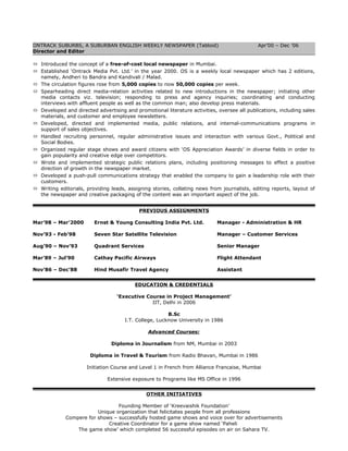 ONTRACK SUBURBS, A SUBURBAN ENGLISH WEEKLY NEWSPAPER (Tabloid) Apr’00 – Dec ’06
Director and Editor
 Introduced the concept of a free-of-cost local newspaper in Mumbai.
 Established ‘Ontrack Media Pvt. Ltd.’ in the year 2000. OS is a weekly local newspaper which has 2 editions,
namely, Andheri to Bandra and Kandivali / Malad.
 The circulation figures rose from 5,000 copies to now 50,000 copies per week.
 Spearheading direct media-relation activities related to new introductions in the newspaper; initiating other
media contacts viz. television; responding to press and agency inquiries; coordinating and conducting
interviews with affluent people as well as the common man; also develop press materials.
 Developed and directed advertising and promotional literature activities, oversee all publications, including sales
materials, and customer and employee newsletters.
 Developed, directed and implemented media, public relations, and internal-communications programs in
support of sales objectives.
 Handled recruiting personnel, regular administrative issues and interaction with various Govt., Political and
Social Bodies.
 Organized regular stage shows and award citizens with ‘OS Appreciation Awards’ in diverse fields in order to
gain popularity and creative edge over competitors.
 Wrote and implemented strategic public relations plans, including positioning messages to effect a positive
direction of growth in the newspaper market.
 Developed a push-pull communications strategy that enabled the company to gain a leadership role with their
customers.
 Writing editorials, providing leads, assigning stories, collating news from journalists, editing reports, layout of
the newspaper and creative packaging of the content was an important aspect of the job.
PREVIOUS ASSIGNMENTS
Mar’98 – Mar’2000 Ernst & Young Consulting India Pvt. Ltd. Manager - Administration & HR
Nov’93 - Feb’98 Seven Star Satellite Television Manager – Customer Services
Aug’90 – Nov’93 Quadrant Services Senior Manager
Mar’89 – Jul’90 Cathay Pacific Airways Flight Attendant
Nov’86 – Dec’88 Hind Musafir Travel Agency Assistant
EDUCATION & CREDENTIALS
‘Executive Course in Project Management’
IIT, Delhi in 2006
B.Sc
I.T. College, Lucknow University in 1986
Advanced Courses:
Diploma in Journalism from NM, Mumbai in 2003
Diploma in Travel & Tourism from Radio Bhavan, Mumbai in 1986
Initiation Course and Level 1 in French from Alliance Francaise, Mumbai
Extensive exposure to Programs like MS Office in 1996
OTHER INITIATIVES
Founding Member of ‘Kreevaishik Foundation’
Unique organization that felicitates people from all professions
Compere for shows – successfully hosted game shows and voice over for advertisements
Creative Coordinator for a game show named ‘Paheli
The game show’ which completed 56 successful episodes on air on Sahara TV.
 