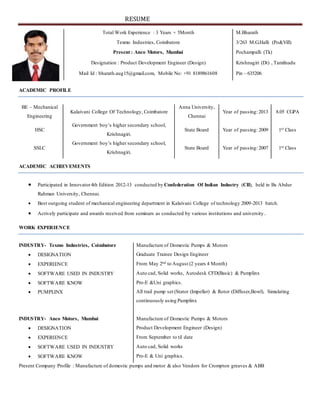 RESUME
ACADEMIC PROFILE
BE – Mechanical
Engineering
Kalaivani College Of Technology, Coimbatore
Anna University,
Chennai
Year of passing: 2013 8.05 CGPA
HSC
Government boy’s higher secondary school,
Krishnagiri.
State Board Year of passing: 2009 1st Class
SSLC
Government boy’s higher secondary school,
Krishnagiri.
State Board Year of passing: 2007 1st Class
ACADEMIC ACHIEVEMENTS
 Participated in Innovator4th Edition 2012-13 conducted by Confederation Of Indian Industry (CII), held in Bs Abdur
Rahman University, Chennai.
 Best outgoing student of mechanical engineering department in Kalaivani College of technology 2009-2013 batch.
 Actively participate and awards received from seminars as conducted by various institutions and university.
WORK EXPERIENCE
Present Company Profile : Manufacture of domestic pumps and motor & also Vendors for Crompton greaves & ABB
Total Work Experience : 3 Years + 5Month M.Bharath
Texmo Industries, Coimbatore 3/263 M.G.Halli (Po&Vill)
Present : Anco Motors, Mumbai Pochampalli (Tk)
Designation : Product Development Engineer (Design) Krishnagiri (Dt) , Tamilnadu
Mail Id : bharath.aug15@gmail.com, Mobile No: +91 8189861608 Pin - 635206
INDUSTRY- Texmo Industries, Coimbatore Manufacture of Domestic Pumps & Motors
 DESIGNATION Graduate Trainee Design Engineer
 EXPERIENCE From May 2nd to August (2 years 4 Month)
 SOFTWARE USED IN INDUSTRY Auto cad, Solid works, Autodesk CFD(Basic) & Pumplinx
 SOFTWARE KNOW Pro-E &Uni graphics.
 PUMPLINX All trail pump set (Stator (Impeller) & Rotor (Diffuser,Bowl), Simulating
continuously using Pumplinx
INDUSTRY- Anco Motors, Mumbai Manufacture of Domestic Pumps & Motors
 DESIGNATION Product Development Engineer (Design)
 EXPERIENCE From September to til date
 SOFTWARE USED IN INDUSTRY Auto cad, Solid works
 SOFTWARE KNOW Pro-E & Uni graphics.
 