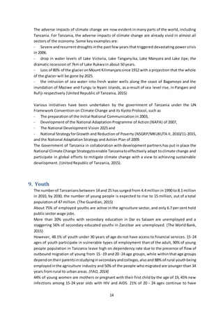 14
The adverse impacts of climate change are now evident in many parts of the world, including
Tanzania. For Tanzania, the adverse impacts of climate change are already vivid in almost all
sectors of the economy. Some key examples are:
- Severe andrecurrentdroughtsinthe past few years that triggered devastating power crisis
in 2006.
- drop in water levels of Lake Victoria, Lake Tanganyika, Lake Manyara and Lake Jipe; the
dramatic recession of 7km of Lake Rukwa in about 50 years.
- Loss of 80% of the glacieronMount Kilimanjarosince 1912 with a projection that the whole
of the glacier will be gone by 2025.
- the intrusion of sea water into fresh water wells along the coast of Bagamoyo and the
inundation of Maziwe and Fungu la Nyani islands, as a result of sea level rise, in Pangani and
Rufiji respectively (United Republic of Tanzania, 2015)
Various initiatives have been undertaken by the government of Tanzania under the UN
Framework Convention on Climate Change and its Kyoto Protocol, such as
- The preparation of the Initial National Communication in 2003,
- Development of the National Adaptation Programme of Action (NAPA) of 2007,
- The National Development Vision 2025 and
- National StrategyforGrowth and Reduction of Poverty (NSGRP/MKUKUTA II, 2010/11-2015,
and the National Adaptation Strategy and Action Plan of 2009.
The Government of Tanzania in collaboration with development partners has put in place the
National Climate Change Strategytoenable Tanzaniatoeffectively adapt to climate change and
participate in global efforts to mitigate climate change with a view to achieving sustainable
development. (United Republic of Tanzania, 2015).
9. Youth
The numberof Tanzaniansbetween 14 and 25 has surged from 4.4 million in 1990 to 8.1 million
in 2010, by 2030, the number of young people is expected to rise to 15 million, out of a total
population of 47 million. (The Guardian, 2015)
About 75% of employed youths are active in the agriculture sector, and only 6.7 per cent hold
public sector wage jobs.
More than 20% youths with secondary education in Dar es Salaam are unemployed and a
staggering 56% of secondary educated youths in Zanzibar are unemployed. (The World Bank,
2015)
However, 48.1% of youth under 30 years of age do not have access to financial services. 15-24
ages of youth participate in vulnerable types of employment than of the adult, 90% of young
people population in Tanzania leave high on dependency rate due to the presence of flow of
outbound migration of young from 15 -19 and 20 -24 age groups, while within that age groups
dependontheirparentsinstudyinginsecondaryandcolleges,alsoand 88% of rural youthbeing
employedinthe agriculture industry and 50% of the people who migrated are younger than 34
years from rural to urban areas. (FAO, 2014)
44% of young women are mothers or pregnant with their first child by the age of 19, 45% new
infections among 15-24 year olds with HIV and AIDS. 21% of 20 - 24 ages continue to have
 