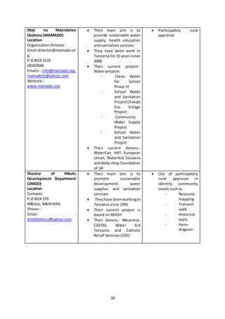 18
Maji na Maendeleo
Dodoma (MAMADO)
Location
Organization Director
Email:director@mamado.or
g
P.O BOX 3119
DODOMA
Emails:- info@mamado.org,
mamadotz@yahoo.com
Website:-
www.mamado.org
 Their main aim is to
provide sustainable water
supply, health education
and sanitation services
 They have been work in
Tanzania for 15 years since
2000
 Their current project:-
Water projects
- Clean Water
for School
Phase IV
- School Water
and Sanitation
ProjectChololo
Eco Village
Project
- Community
Water Supply
Project
- School Water
and Sanitation
Project
 Their current donors:-
WaterCan, HAT, European
Union, WaterAid Tanzania
and Body shop Foundation
of UK
 Participatory rural
appraisal
Diocese of Mbulu
Development Department
(DMDD)
Location
Contacts
P.O BOX 179
MBULU, MANYARA
Phone:-
Email: -
dmddmbulu@yahoo.com
 Their main aim is to
promote sustainable
development, water
supplies and sanitation
services
 Theyhave beenworkingin
Tanzania since 1995
 Their current project is
based on WASH
 Their donors:- Mesereor,
CAFOD, Water Aid
Tanzania and Catholic
Relief Services (CRS)
 Use of participatory
rural appraisal in
identify community
needs such as
- Resource
mapping
- Transect
walk
- Historical
tools
- Venn
diagram
 