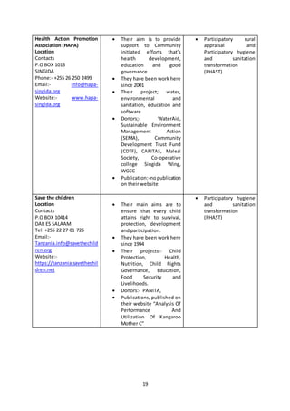 19
Health Action Promotion
Association (HAPA)
Location
Contacts
P.O BOX 1013
SINGIDA
Phone:- +255 26 250 2499
Email:- info@hapa-
singida.org
Website:- www.hapa-
singida.org
 Their aim is to provide
support to Community
initiated efforts that’s
health development,
education and good
governance
 They have been work here
since 2001
 Their project; water,
environmental and
sanitation, education and
software
 Donors;- WaterAid,
Sustainable Environment
Management Action
(SEMA), Community
Development Trust Fund
(CDTF), CARITAS, Malezi
Society, Co-operative
college Singida Wing,
WGCC
 Publication:-nopublication
on their website.
 Participatory rural
appraisal and
Participatory hygiene
and sanitation
transformation
(PHAST)
Save the children
Location
Contacts
P.O BOX 10414
DAR ES SALAAM
Tel: +255 22 27 01 725
Email:-
Tanzania.info@savethechild
ren.org
Website:-
https://tanzania.savethechil
dren.net
 Their main aims are to
ensure that every child
attains right to survival,
protection, development
and participation.
 They have been work here
since 1994
 Their projects:- Child
Protection, Health,
Nutrition, Child Rights
Governance, Education,
Food Security and
Livelihoods.
 Donors:- PANITA,
 Publications, published on
their website “Analysis Of
Performance And
Utilization Of Kangaroo
Mother C”
 Participatory hygiene
and sanitation
transformation
(PHAST)
 