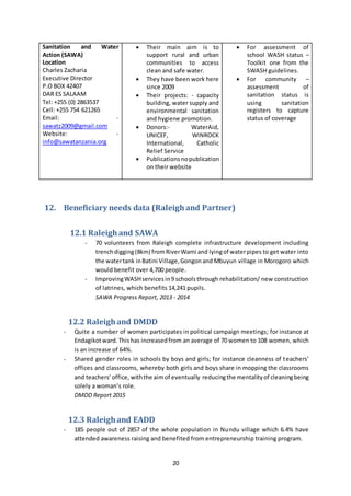20
Sanitation and Water
Action (SAWA)
Location
Charles Zacharia
Executive Director
P.O BOX 42407
DAR ES SALAAM
Tel: +255 (0) 2863537
Cell: +255 754 621265
Email: -
sawatz2009@gmail.com
Website: -
info@sawatanzania.org
 Their main aim is to
support rural and urban
communities to access
clean and safe water.
 They have been work here
since 2009
 Their projects: - capacity
building, water supply and
environmental sanitation
and hygiene promotion.
 Donors:- WaterAid,
UNICEF, WINROCK
International, Catholic
Relief Service
 Publicationsnopublication
on their website
 For assessment of
school WASH status –
Toolkit one from the
SWASH guidelines.
 For community –
assessment of
sanitation status is
using sanitation
registers to capture
status of coverage
12. Beneficiary needs data (Raleighand Partner)
12.1 Raleighand SAWA
- 70 volunteers from Raleigh complete infrastructure development including
trenchdigging(8km) fromRiverWami and lyingof waterpipes to get water into
the watertank inBatini Village,Gongonand Mbuyun village in Morogoro which
would benefit over 4,700 people.
- ImprovingWASHservicesin9 schoolsthrough rehabilitation/ new construction
of latrines, which benefits 14,241 pupils.
SAWA Progress Report, 2013 - 2014
12.2 Raleighand DMDD
- Quite a number of women participates in political campaign meetings; for instance at
Endagikotward.Thishas increasedfrom an average of 70 women to 108 women, which
is an increase of 64%.
- Shared gender roles in schools by boys and girls; for instance cleanness of teachers’
offices and classrooms, whereby both girls and boys share in mopping the classrooms
and teachers’office, withthe aimof eventually reducingthe mentalityof cleaningbeing
solely a woman’s role.
DMDD Report 2015
12.3 Raleighand EADD
- 185 people out of 2857 of the whole population in Nundu village which 6.4% have
attended awareness raising and benefited from entrepreneurship training program.
 