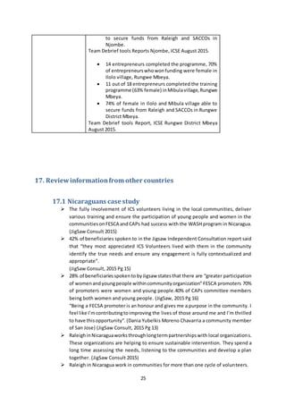 25
to secure funds from Raleigh and SACCOs in
Njombe.
Team Debrief tools Reports Njombe, ICSE August 2015.
 14 entrepreneurs completed the programme, 70%
of entrepreneurswhowonfunding were female in
Ilolo village, Rungwe Mbeya.
 11 out of 18 entrepreneurs completed the training
programme (63% female) inMibulavillage,Rungwe
Mbeya.
 74% of female in Ilolo and Mibula village able to
secure funds from Raleigh and SACCOs in Rungwe
District Mbeya.
Team Debrief tools Report, ICSE Rungwe District Mbeya
August 2015.
17. Reviewinformationfrom other countries
17.1 Nicaraguans case study
 The fully involvement of ICS volunteers living in the local communities, deliver
various training and ensure the participation of young people and women in the
communitiesonFESCA andCAPs had success with the WASH program in Nicaragua.
(JigSaw Consult 2015)
 42% of beneficiaries spoken to in the Jigsaw Independent Consultation report said
that “they most appreciated ICS Volunteers lived with them in the community
identify the true needs and ensure any engagement is fully contextualized and
appropriate”.
(JigSaw Consult, 2015 Pg 15)
 28% of beneficiariesspokento by Jigsaw statesthat there are “greater participation
of womenandyoungpeople withincommunityorganization” FESCA promoters 70%
of promoters were women and young people.40% of CAPs committee members
being both women and young people. (JigSaw, 2015 Pg 16)
“Being a FECSA promoter is an honour and gives me a purpose in the community. I
feel like I’mcontributingtoimproving the lives of those around me and I’m thrilled
to have thisopportunity”.(Dania Yubelkis Moreno Chavarria a community member
of San Jose) (JigSaw Consult, 2015 Pg 13)
 RaleighinNicaraguaworksthroughlongtermpartnershipswith local organizations.
These organizations are helping to ensure sustainable intervention. They spend a
long time assessing the needs, listening to the communities and develop a plan
together. (JigSaw Consult 2015)
 Raleigh in Nicaragua work in communities for more than one cycle of volunteers.
 