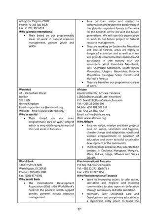 27
Arlington, Virginia 22202
Phone: +1 703 302 6500
Fax: +1 703 302 6512
Why Winrock International
 Their based on our programmatic
areas of work in natural resource
management, gender youth and
WASH
 Base on their vision and mission in
conservationandrestore the biodiversityof
the globally important forests in Tanzania
for the benefits of the present and future
generations. We will use this organisation
to work in our future project of Natural
resource management.
 They are working on Eastern Arc Mountain
and Coastal forests, areas are highly in
danger of extinction and as well as in we
will provide environmental education and
participate in tree nursery with our
volunteers. West Usambara Mountains,
East Usambara Mountains, South Nguru
Mountains, Uluguru Mountains, Rubeho
Mountains, Uzungwa Scarp Forests and
Mufindi's Forests
 They are based on our programmatic areas
of work.
WaterAid
47 – 49 Durham Street
London
SE11 5JD
United Kingdom
Email: supportercare@wateraid.org
Website:- http://www.wateraid.org/
Why WaterAid
 Their based on our main
programmatic area of WASH project
which is very challenging in most of
the rural areas in Tanzania.
Africare
Country Director, Africare Tanzania
116GaluStreet,AdaEstate-Kinondoni
P.O. Box63187,DaresSalaam,Tanzania
Tel: + 255 22 2666 690
Mobile:+255 783 303 162
Fax: +255 22 2667 662
Email: rafriye@africare.org
Web: www.africare.org
Why Africare
 Base on vision, mission and their projects
base on water, sanitation and hygiene,
climate change and adaptation, youth and
women empowerment in provision of
education and other to build sustainable
development of the community.
 Theircoverage andareas theyoperate their
projects in Dodoma, Morogoro, Manyara,
Mara, Rukwa, Iringa, Mtwara and Dar es
Salaam.
World Bank
1818 H Street, NW
Washington, DC 20433
Phone: (202) 473-1000
Fax: (202) 477-6391
Why World Bank
 The International Development
Association (IDA) is the World Bank's
fund for the poorest, which support
gender, poverty, natural resource
management.
Plan International Tanzania
P O Box 3517 Dar es Salaam
Tel: +255 22 277 3264/72 I
Fax: + 255 22 277 3256
Why Plan International Tanzania
 Work to improving access to safe water,
sanitation and hygiene and inspiring
communities to stop open-air defecation
through community-led total sanitation.
 Promotes Early Childhood Care and
Developmentandpre-primaryeducation as
a significant entry point to build the
 