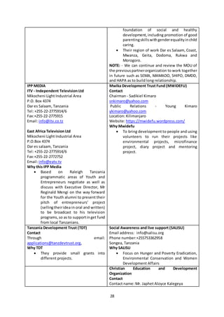 28
foundation of social and healthy
development,including promotion of good
parentingskillswithgenderequalityinchild
caring.
 Their region of work Dar es Salaam, Coast,
Mwanza, Geita, Dodoma, Rukwa and
Morogoro.
NOTE: - We can continue and review the MOU of
the previouspartnerorganization to work together
in future such as SEMA, MAMADO, SHIPO, DMDD,
and HAPA as to build long relationship.
IPP MEDIA
ITV - Independent Television Ltd
Mikocheni Light Industrial Area
P.O. Box 4374
Dar es Salaam, Tanzania
Tel: +255-22-2775914/6
Fax:+255-22-2775915
Email: info@itv.co.tz
East Africa Television Ltd
Mikocheni Light Industrial Area
P.O.Box 4374
Dar es salaam, Tanzania
Tel: +255-22-2775914/6
Fax:+255-22-2772752
Email: info@eatv.tv
Why this IPP Media
 Based on Raleigh Tanzania
programmatic areas of Youth and
Entrepreneurs negotiate as well as
discuss with Executive Director, Mr
Reginald Mengi on the way forward
for the Youth alumni to present their
pitch of entrepreneurs’ project
(sellingtheiridea in oral and written)
to be broadcast to his television
programs,so as to supportinget fund
from local Tanzanians.
Mwika Development Trust Fund (MWIDEFU)
Contact
Chairman - Sadikiel Kimaro
snkimaro@yahoo.com
Public Relations - Young Kimaro
ykimaro@yahoo.com
Location: Kilimanjaro
Website: https://mwidefu.wordpress.com/
Why Mwidefu
 To bring development to people and using
volunteers to run their projects like
environmental projects, microfinance
project, diary project and mentoring
project.
Tanzania Development Trust (TDT)
Contact
Through email:
applications@tanzdevtrust.org,
Why TDT
 They provide small grants into
different projects.
Social Awareness and live support (SALISU)
Email address: info@salisu.org
Phone number:+255753362958
Songea, Tanzania
Why SALISU
 Focus on Hunger and Poverty Eradication,
Environmental Conservation and Women
Development Affairs
Christian Education and Development
Organization
Contact
Contact name: Mr. Japhet Aloyce Kalegeya
 