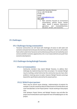 29
Contact title: Executive Director
Tel no: +255 755 565 893
P O Box 545
Nzega
Email: cedsorg@yahoo.com
Why CEDO
 Main activities focused on environment
conservations, policies forum, Human
rights, Health in general, Governance,
agriculture and livestockNutrition,
Education, Gender, and researches.
19. Challenges
19.1 Challenges facing communities
- Tanzanian communities are still faced with challenges of access to safe water and
sanitation andwaterborne diseaseslike diarrhoea and typhoid. Poverty is still another
factor whichunderminesTanzaniancommunitiesbecausetheyare notreachedbysocial
servicesandother economic opportunities; this in turn leaves behind rural youth from
economic development.
19.2 Challenges facing RaleighTanzania
19.2.1 in Communities
Community members may expect Raleigh Tanzania, to address their
challenges by implementing more than one project. For example Raleigh
may be building a school latrine but the community may also have other
problems involving access to water, however Raleigh Tanzania cannot go
beyond the specification planned by the project partner.
19.2.2 With Project partner
There may be several causes delaying implementation of projects For
example it may be caused by delay of disbursement of fund by donor and
Local fund (Builder) as the Project partner may be working on two project
sites.
Links between Project Partner and Raleigh Tanzania may end after the
project has finished which could impact the level of feedback given on the
project.
 