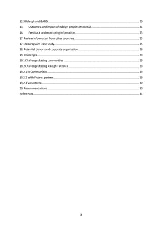 3
12.3 Raleigh and EADD................................................................................................................ 20
13. Outcomes andimpact of Raleigh projects (Non ICS)........................................................... 21
14. Feedback and monitoring information.............................................................................. 23
17. Review information from other countries............................................................................... 25
17.1 Nicaraguans case study........................................................................................................ 25
18. Potential donors and corporate organization.......................................................................... 26
19. Challenges............................................................................................................................ 29
19.1 Challengesfacing communities ............................................................................................ 29
19.2 Challengesfacing Raleigh Tanzania....................................................................................... 29
19.2.1 in Communities................................................................................................................ 29
19.2.2 With Project partner......................................................................................................... 29
19.2.3 Volunteers....................................................................................................................... 30
20. Recommendations................................................................................................................ 30
References................................................................................................................................. 31
 