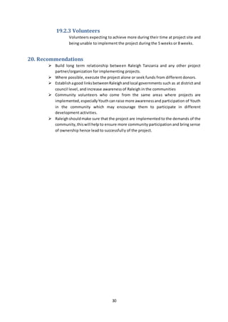 30
19.2.3 Volunteers
Volunteers expecting to achieve more during their time at project site and
being unable to implement the project during the 5 weeks or 8 weeks.
20. Recommendations
 Build long term relationship between Raleigh Tanzania and any other project
partner/organization for implementing projects.
 Where possible, execute the project alone or seek funds from different donors.
 Establishagood linksbetweenRaleighandlocal governments such as at district and
council level, and increase awareness of Raleigh in the communities
 Community volunteers who come from the same areas where projects are
implemented, especiallyYouth canraise more awarenessand participation of Youth
in the community which may encourage them to participate in different
development activities.
 Raleighshouldmake sure that the project are implemented to the demands of the
community,thiswill help to ensure more community participation and bring sense
of ownership hence lead to successfully of the project.
 