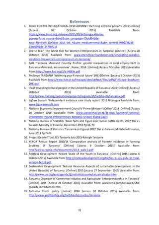 31
References
1. BOND FOR THE INTERNATIONAL DEVELOPMENT ‘Defining extreme poverty’ 2015 [Online]
[Access 30 October 2015] Available from:
https://www.bond.org.uk/news/2015/10/defining-extreme-
poverty?utm_source=Bond&utm_campaign=73dc694bde-
Your_Network_October_2015_Wk_4&utm_medium=email&utm_term=0_9e0673822f-
73dc694bde-247687713
2. Cherie Blair ‘The latest tool for Women Entrepreneurs in Tanzania’ [Online] [Access 28
October 2015] Available from: www.cherieblairfoundation.org/innovating-scalable-
solutions-for-women-entrepreneurs-in-tanzania/
3. FAO ‘Tanzania Mainland Country Profile: gender inequalities in rural employment in
Tanzania Mainland, an overview’. Rome, 2014. [Online] [Access 7 October 2015] Available
from: http://www.fao.org/3/a-i4083e.pdf
4. FinScope TANZANIA ‘Widening your Financial future’ 2013 [Online] [access 5 October 2015]
Available from:http://www.fsdt.or.tz/finscope/sites/default/files/pdfs/FinScope-Brochure-
2013.pdf
5. IFAD ‘Investing in Rural people in the United Republic of Tanzania’ 2015 [Online] [Access 2
October 2015] Available from:
http://www.ifad.org/operations/projects/regions/pf/factsheets/tanzania.pdf
6. JigSaw Consult ‘Independent evidence case study report’ 2015 Nicaragua Available from:
www.jigswaconsult.com
7. National Economic Empowerment Councils ‘Prime Minister’s Office’ 2014 [Online] [Access
28 October 2015] Available from: www.uwezeshaji.go.tz/dr-nagu-launched-national-
programme-young-entrepreneurs-tanzania-known-kijana-jiajiri
8. National Bureau of Statistics ‘Basic facts and Figures on Human Settlements, 2012’ Dar es
Salaam: Ministry of Finance, December 2013 Pp 66-70
9. National Bureau of Statistics ‘Tanzania on Figures 2012’ Dar es Salaam; Ministry of Finance,
June 2013 Pp IV-V
10. Project Debrief Tool, ICS Tanzania July 2015 Raleigh Tanzania
11. REPOA Annual Report 2010/14 ‘Comparative analysis of Poverty incidence in Farming
Systems of Tanzania’ [Online] [access 9 October 2015] Available from:
http://www.repoa.info/documents/10-4_web-1.pdf
12. Restless Development Report ‘State of the Youth in Tanzania’. [Online] 2015 [access 6
October2015] Availablefrom:http://restlessdevelopment.org/file/res-tz-soy-pub-rpt-final-
version-feb12-pdf
13. Sustainable Development ‘Natural Resource Aspects of sustainable development in the
United Republic of Tanzania. [Online] 2015 [access 27 September 2015] Available from:
http://www.un.org/esa/agenda21/natlinfo/countr/tanzania/natur.htm
14. Tanzania Chamber of Commerce Industry and Agriculture ‘Entrepreneurship in Tanzania’
[Online] 2014 [Access 28 October 2015] Available from: www.tccia.com/tcciaweb/SME
toolkit/-introduction.htm.
15. Tanzania Youth policy [online] 2014 [access 10 October 2015] Available from:
http://www.youthpolicy.org/factsheets/country/tanzania
 