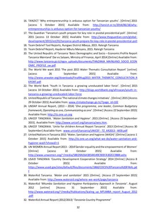 32
16. TANZICT ‘Why entrepreneurship is arduous option for Tanzanian youths’. [Online] 2015
[access 5 October 2015] Available from: http://tanzict.or.tz/2014/06/18/why-
entrepreneurship-is-arduous-option-for-tanzanian-youths/
17. The Guardian ‘Tanzania's youth prepare for key role in pivotal presidential poll’. [Online]
2015 [access 13 October 2015] Available from: http://www.theguardian.com/global-
development/2015/oct/01/tanzania-youth-prepare-for-key-role-in-pivotal-presidential-poll
18. Team Debrief Tool Reports, Rungwe District Mbeya, 2015. Raleigh Tanzania
19. Team Debrief Report, Hayderer Mbulu Manyara, 2015. Raleigh Tanzania
20. The United Republic of Tanzania ‘Basic Demographic and Socio – Economic Profile Report
Tanzania Mainland’ Dar es Salaam, Ministry of Finance, April 2014 [Online] Available from:
http://www.tanzania.go.tz/egov_uploads/documents/TANZANIA_MAINLAND_SOCIO_ECON
OMIC_PROFILE_sw.pdf
21. The World We want 2015 ‘The post 2015 Water Thematic Consultation Report’ [online]
[access 26 September 2015] Available from:
http://www.unwater.org/downloads/Final9Aug2013_WATER_THEMATIC_CONSULTATION_R
EPORT.pdf
22. The World Bank ‘Youth in Tanzania: a growing uneducated labor force’. [Online] 2015
[access 14 October 2015] Available from: http://blogs.worldbank.org/africacan/youth-in-
tanzania-a-growing-uneducated-labor-force
23. UnitedRepublicof Tanzania‘The national climate changesinitiatives’. [Online] 2015 [Access
29 October 2015] Available from: www.climatechange.go.tz/?page_id=102
24. UNDAP Annual Report, (2013 – 2014) ‘One programme, one leader, Common Budgetary
framework, Operating asone,Communicating asone’.[Online] [Access 22 September 2015]
Available from: http://tz.one.un.org
25. UNICEF TANZANIA. ‘Water Sanitation and Hygiene’. 2015 [Online]. [Access 25 September
2015]. Available from: http://www.unicef.org/tanzania/wes.htm.
26. UNICEF TANZANIA. ‘Unite for children Annual Report Tanzania’. 2013 [Online] [Access 30
September] Available from: www.unicef/tanzania/UNICEF - TZ_AR2013 - WEB.pdf
27. UnitedNationsinTanzania 2015 ‘Water,Sanitation and hygiene (WASH)’ [Online] [access 1
October 2015] Available from: http://tz.one.un.org/what-we-do/water-sanitation-and-
hygiene-wash?showall=1
28. UN WOMEN Annual Report2013 - 2014‘Gender equalityandthe empowerment of Women’
[Online] [access 10 October 2015] Available from:
http://www.unwomen.org/~/media/58ED9AE6A3B544149C9DEFA302CC9884.ashx
29. USAID TANZANIA ‘Country Development Cooperation Strategy’ 2014 [Online] [Access 8
October 2015] Available from:
https://www.usaid.gov/sites/default/files/documents/1860/CDCS%20Tanzania%20FINAL.pd
f
30. WaterAid Tanzania. ‘Water and sanitation’ 2015 [Online]. [Access 27 September 2015]
Available from: http://www.wateraid.org/where-we-work/page/tanzania
31. WaterAid ‘Mtumba Sanitation and Hygiene Participatory Approach in Tanzania’. August
2012 [online] [Access 31 September 2015] Available from:
http://www.wateraid.org/~/media/Publications/Scaling_up_MTUMBA_report_August_2012
.pdf
32. WaterAid Annual Report (2012/2013) ‘Tanzania Country Programme’
 