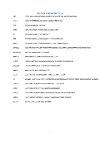 4
LIST OF ABBREVIATION
FAO FOOD ANDAGRICULTURAL ORGANIZATION OFTHE UNITED NATIONS
FECSA HEALTHY FAMILIES,SCHOOLSAND COMMUNITIES
GDP GROSS DOMESTIC PRODUCT
HAPA HEALTH ACTION PROMOTION ASSOCIATION
ICS INTERNATIONALCITIZEN SOCIETY
ICSE INTERNATIONALCITIZEN SOCIETYENTREPRENEUR
IFAD INTERNATIONALFUNDFORAGRICULTURE DEVELOPMENT
KWIECO KILIMANJAROWOMEN INFORMATION EXCHANGEANDCONSULTANCYORGANIZATION
MAMADO MAJI NA MAENDELEO DODOMA
PANITA PARTNERSHIPFORNUTRITION IN TANZANIA
PHAST PARTICIPATORYHYGIENEANDSANITATION TRANSFORMATION
SACCOS SAVINGSANDCREDIT CO-OPERATIVESOCIETY
SAWA SANITATION ANDWATERACTION
SEMA SUSTAINABLEENVIRONMENTMANAGEMENTACTION
UN WOMEN UNITED NATIONSENTITYFORGENDER EQUALITY AND THE EMPOWERMENT OF WOMEN
UNDAP UNITED NATIONSDEVELOPMENTASSISTANCEPLAN
UNDP UNITED NATION DEVELOPMENTPROGRAMME
UNICEF UNITED NATIONSINTERNATIONALCHILDREN'SEMERGENCY FUND
USAID UNITED STATES AGENCY FORINTERNATIONALDEVELOPMENT
WASH WATER SANITATION ANDHYGIENE
 