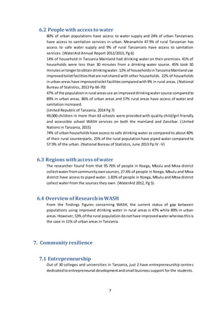 7
6.2 People with access to water
80% of urban populations have access to water supply and 24% of urban Tanzanians
have access to sanitation services in urban. Meanwhile 47.9% of rural Tanzanian has
access to safe water supply and 9% of rural Tanzanians have access to sanitation
services. (WaterAid Annual Report 2012/2013, Pg 6)
14% of household in Tanzania Mainland had drinking water on their premises. 41% of
households were less than 30 minutes from a drinking water source. 45% took 30
minutesorlongertoobtaindrinkingwater.12% of householdsinTanzaniaMainlanduse
improvedtoiletfacilitiesthatare notshared with other households. 22% of households
inurban areas have improvedtoiletfacilitiescomparedwith9% in rural areas. (National
Bureau of Statistics, 2013 Pp 66-70)
47% of the populationinrural areasuse an improveddrinkingwatersource comparedto
89% in urban areas. 86% of urban areas and 57% rural areas have access of water and
sanitation increased.
(United Republic of Tanzania, 2014 Pg 7)
49,000 children in more than 63 schools were provided with quality child/girl friendly
and accessible school WASH services on both the mainland and Zanzibar. (United
Nations in Tanzania, 2015)
74% of urban householdshave access to safe drinking water as compared to about 40%
of their rural counterparts. 25% of the rural population have piped water compared to
57.9% of the urban. (National Bureau of Statistics, June 2013 Pp IV -V)
6.3 Regions withaccess ofwater
The researcher found from that 95.76% of people in Nzega, Mbulu and Mtoa district
collectwaterfromcommunityownsources, 27.6% of people in Nzega, Mbulu and Mtoa
district have access to piped water. 1.83% of people in Nzega, Mbulu and Mtoa district
collect water from the sources they own. (WaterAid 2012, Pg 5).
6.4 Overviewof ResearchinWASH
From the findings figures concerning WASH, the current status of gap between
populations using improved drinking water in rural areas is 47% while 89% in urban
areas.However, 53% of the rural population donothave improvedwaterwhereasthisis
the case in 11% of urban areas in Tanzania.
7. Community resilience
7.1 Entrepreneurship
Out of 30 colleges and universities in Tanzania, just 2 have entrepreneurship centres
dedicatedtoentrepreneurial developmentandsmall business support for the students.
 