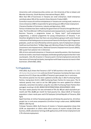 8
Universities with entrepreneurship centres are: the University of Dar es Salaam and
Mzumbe University. (Youth Business International Report, 2015)
More than 95% of businesses in Tanzania are small enterprises. Small enterprises
contribute about 35% of the country's Gross Domestic Product (GDP).
Currentlyinexcessof amillionentrepreneursin Tanzania are running small, medium or
micro enterprises (SME’s) responsible for generating up to 40% of total employment.
(Tanzania Chamber of Commerce, Industry and Agriculture, 2015)
Variousinitiativeshave been made by the government of Tanzania through Ministry of
State.The Prime Minister’sOffice(Investmentandempowerment), launched the Youth
Business Tanzania, a programme known as "Kijana Jiajiri" (self-employment
programmes), a national programme for young entrepreneurs of Tanzania. “I am
therefore delighted to hear that there are consultations going on with some financial
institutionsof facilitatingaccesstoconcessional finance forthe Kijana Jiajiri Programme
graduates, youth are most affected by extreme poverty, lack of employment and poor
healthwe musthelpthem,”DrMary Nagu said. Ministryof State,Prime Minister’sOffice
(Investment and empowerment). (National Economic Empowerment Councils (NEEC),
2015 quote from website link in reference).
43% of micro andsmall enterprises in Tanzania are owned by women, their businesses
tendto be smaller,have feweremployees andbleakergrowthprospectsthantheirmale
counterparts. Only 4% of women in Tanzania work in formal employment and only 5%
have access tofinancingfrombanks,leavingthemwithfewerresourcestoinvestintheir
businesses. (Cherie Blair, 2015).
7.2 Population
IFAD (2013, Pg 2) shows that Tanzania is 152nd
of 187 countries in the world in the 2011
UN Human DevelopmentIndex withone thirdof Tanzanians live below the basic needs
poverty line of $ 1.25 per day and 90% of Tanzania’s poor people live in rural areas.
The extreme poverty line has been updated to $1.90 a day in 2011 Purchasing Power
Parities, having been $1.25 in 2005 Purchasing Power Parities for many years. The 15
national poverty lines used to set the 2005 global line were updated for inflation
nationally, converted into dollars using the new 2011 Purchasing Power Parities then
averaged, resulting in $1.90. (BOND FOR INTERNATIONAL DEVELOPMENT, 2015)
The basic needs poverty line was estimated at TShs 36, 482 per adult equivalent per
month and TShs 26,085 per month for food poverty line. About 28.2% of Tanzanian
population is basic needs poor and 9.7% food poor (United Republic of Tanzania, 2014
Pg 9)
Apart fromthat,12 millionTanzanianpeople are still below the poverty line, 10 million
people live in rural areas compared to 1.9 million living in urban areas. (WORLD BANK
GROUP, 2015 Pg xvii)
FinScope Tanzania (2013, Pg 9) Source of income in Tanzania population shows that
22.9% are dependent on others while other sources of income include 22.4% own
business, 20.6% subsistence farming,15.8% agribusiness,4.5% formal employment and
2.7% informal employment.
 