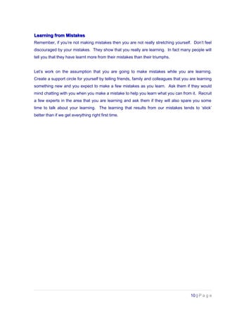 Learning from MistakesLearning from Mistakes
Remember, if you’re not making mistakes then you are not really stretching yourself. Don’t feel
discouraged by your mistakes. They show that you really are learning. In fact many people will
tell you that they have learnt more from their mistakes than their triumphs.
Let’s work on the assumption that you are going to make mistakes while you are learning.
Create a support circle for yourself by telling friends, family and colleagues that you are learning
something new and you expect to make a few mistakes as you learn. Ask them if they would
mind chatting with you when you make a mistake to help you learn what you can from it. Recruit
a few experts in the area that you are learning and ask them if they will also spare you some
time to talk about your learning. The learning that results from our mistakes tends to ‘stick’
better than if we get everything right first time.
10 | P a g e
 