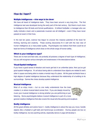 How do I learn?How do I learn?
Multiple intelligences – nine ways to be cleverMultiple intelligences – nine ways to be clever
We have all heard of intelligence tests. They have been around a very long time. The first
intelligence test was developed during the early part of the last century. But there’s much more
to intelligence than IQ tests and formal qualifications. A brilliant footballer, a manager who can
really motivate a team and a passionate musician are all intelligent – even if they have never
passed an exam in their lives.
In the last ten years, science has begun to uncover the massive potential of the brain for
thinking, learning and creativity. These exciting discoveries fit in well with the new view of
human intelligence as a many-sided quality. Psychologists now believe that there could be at
least ten forms of intelligence which draw on the whole range of human ability.
Which is your intelligence type?Which is your intelligence type?
There are no hard and fast rules; we probably all possess a degree of each type of intelligence,
but you will recognise various strengths and weaknesses in the descriptions below.
Visual-Spatial intelligenceVisual-Spatial intelligence
If you have a good sense of direction and never get lost in an unfamiliar place, then you’ve got
good spatial intelligence. It’s all about being able to understand how objects are related to each
other in space and being able to create a mental map of a place. All the great architects have a
high degree of spatial intelligence because they understand the relationship of a building to its
surroundings. Games like chess develop spatial intelligence.
Musical intelligenceMusical intelligence
Most of us enjoy music – but no one really understands how the brain
creates it, or where musical talent comes from. If you are deeply moved by
music your musical intelligence is strong whether you are performing or just
listening. Some psychologists believe musical intelligence is part of a more
general creative intelligence that also covers the visual arts like paining and sculpture.
Bodily intelligenceBodily intelligence
All the great athletes and actors have it – bodily intelligence is about the way you move, handle
objects (like a football or golf ball) and hand-to-eye co-ordination. Clumsy people are low on
bodily intelligence, but any sporting activity, especially dance or yoga will develop it.
11 | P a g e
 