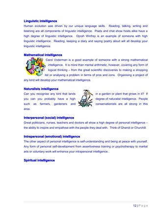 Linguistic intelligenceLinguistic intelligence
Human evolution was driven by our unique language skills. Reading, talking, writing and
listening are all components of linguistic intelligence. Poets and chat show hosts alike have a
high degree of linguistic intelligence. Oprah Winfrey is an example of someone with high
linguistic intelligence. Reading, keeping a diary and saying poetry aloud will all develop your
linguistic intelligence.
Mathematical intelligenceMathematical intelligence
Carol Voderman is a good example of someone with a strong mathematical
intelligence. It is more than mental arithmetic, however, covering any form of
logical thinking – from the great scientific discoveries to making a shopping
list or analysing a problem in terms of pros and cons. Organising a project of
any kind will develop your mathematical intelligence.
Naturalists intelligenceNaturalists intelligence
Can you recognise any bird that lands in a garden or plant that grows in it? If
you can you probably have a high degree of naturalist intelligence. People
such as farmers, gardeners and conservationists are all strong in this
area.
Interpersonal (social) intelligenceInterpersonal (social) intelligence
Great politicians, nurses, teachers and doctors all show a high degree of personal intelligence –
the ability to inspire and empathise with the people they deal with. Think of Ghandi or Churchill.
Intrapersonal (emotional) intelligenceIntrapersonal (emotional) intelligence
The other aspect of personal intelligence is self-understanding and being at peace with yourself.
Any form of personal self-development from assertiveness training or psychotherapy to martial
arts or voluntary work will enhance your intrapersonal intelligence.
Spiritual intelligenceSpiritual intelligence
12 | P a g e
 