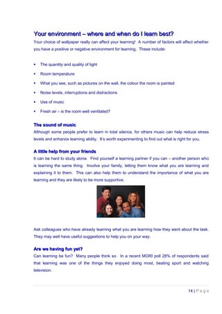 Your environment – where and when do I learn best?Your environment – where and when do I learn best?
Your choice of wallpaper really can affect your learning! A number of factors will affect whether
you have a positive or negative environment for learning. These include:
 The quantity and quality of light
 Room temperature
 What you see, such as pictures on the wall, the colour the room is painted
 Noise levels, interruptions and distractions
 Use of music
 Fresh air – is the room well ventilated?
The sound of musicThe sound of music
Although some people prefer to learn in total silence, for others music can help reduce stress
levels and enhance learning ability. It’s worth experimenting to find out what is right for you.
A little help from your friendsA little help from your friends
It can be hard to study alone. Find yourself a learning partner if you can – another person who
is learning the same thing. Involve your family, letting them know what you are learning and
explaining it to them. This can also help them to understand the importance of what you are
learning and they are likely to be more supportive.
Ask colleagues who have already learning what you are learning how they went about the task.
They may well have useful suggestions to help you on your way.
Are we having fun yet?Are we having fun yet?
Can learning be fun? Many people think so. In a recent MORI poll 28% of respondents said
that learning was one of the things they enjoyed doing most, beating sport and watching
television.
14 | P a g e
 