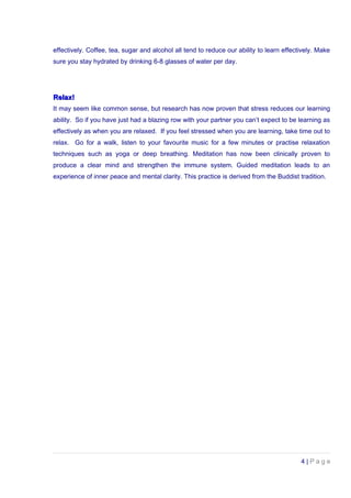 effectively. Coffee, tea, sugar and alcohol all tend to reduce our ability to learn effectively. Make
sure you stay hydrated by drinking 6-8 glasses of water per day.
Relax!Relax!
It may seem like common sense, but research has now proven that stress reduces our learning
ability. So if you have just had a blazing row with your partner you can’t expect to be learning as
effectively as when you are relaxed. If you feel stressed when you are learning, take time out to
relax. Go for a walk, listen to your favourite music for a few minutes or practise relaxation
techniques such as yoga or deep breathing. Meditation has now been clinically proven to
produce a clear mind and strengthen the immune system. Guided meditation leads to an
experience of inner peace and mental clarity. This practice is derived from the Buddist tradition.
4 | P a g e
 
