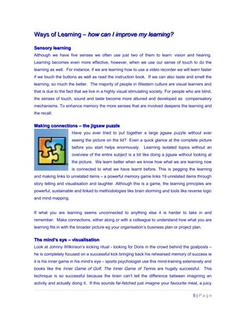 Ways of Learning –Ways of Learning – how can I improve my learning?how can I improve my learning?
Sensory learningSensory learning
Although we have five senses we often use just two of them to learn: vision and hearing.
Learning becomes even more effective, however, when we use our sense of touch to do the
learning as well. For instance, if we are learning how to use a video recorder we will learn faster
if we touch the buttons as well as read the instruction book. If we can also taste and smell the
learning, so much the better. The majority of people in Western culture are visual learners and
that is due to the fact that we live in a highly visual stimulating society. For people who are blind,
the senses of touch, sound and taste become more attuned and developed as compensatory
mechanisms. To enhance memory the more senses that are involved deepens the learning and
the recall.
Making connections – the jigsaw puzzleMaking connections – the jigsaw puzzle
Have you ever tried to put together a large jigsaw puzzle without ever
seeing the picture on the lid? Even a quick glance at the complete picture
before you start helps enormously. Learning isolated topics without an
overview of the entire subject is a bit like doing a jigsaw without looking at
the picture. We learn better when we know how what we are learning now
is connected to what we have learnt before. This is pegging the learning
and making links to unrelated items – a powerful memory game links 19 unrelated items through
story telling and visualisation and laughter. Although this is a game, the learning principles are
powerful, sustainable and linked to methodologies like brain storming and tools like reverse logic
and mind mapping.
If what you are learning seems unconnected to anything else it is harder to take in and
remember. Make connections, either along or with a colleague to understand how what you are
learning fits in with the broader picture eg your organisation’s business plan or project plan.
The mind’s eye – visualisationThe mind’s eye – visualisation
Look at Johnny Wilkinson’s kicking ritual - looking for Doris in the crowd behind the goalposts –
he is completely focused on a successful kick bringing back his rehearsed memory of success ie
it is his inner game in his mind’s eye – sports psychologist use this mind-training extensively and
books like the Inner Game of Golf, The Inner Game of Tennis are hugely successful. This
technique is so successful because the brain can’t tell the difference between imagining an
activity and actually doing it. If this sounds far-fetched just imagine your favourite meal, a juicy
5 | P a g e
 