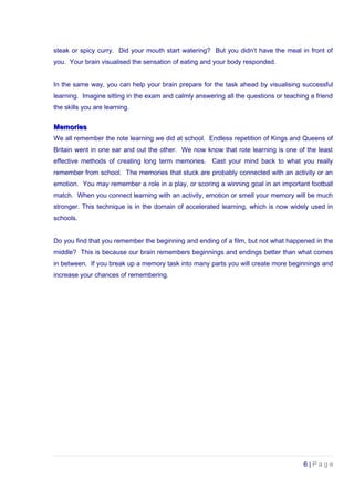 steak or spicy curry. Did your mouth start watering? But you didn’t have the meal in front of
you. Your brain visualised the sensation of eating and your body responded.
In the same way, you can help your brain prepare for the task ahead by visualising successful
learning. Imagine sitting in the exam and calmly answering all the questions or teaching a friend
the skills you are learning.
MemoriesMemories
We all remember the rote learning we did at school. Endless repetition of Kings and Queens of
Britain went in one ear and out the other. We now know that rote learning is one of the least
effective methods of creating long term memories. Cast your mind back to what you really
remember from school. The memories that stuck are probably connected with an activity or an
emotion. You may remember a role in a play, or scoring a winning goal in an important football
match. When you connect learning with an activity, emotion or smell your memory will be much
stronger. This technique is in the domain of accelerated learning, which is now widely used in
schools.
Do you find that you remember the beginning and ending of a film, but not what happened in the
middle? This is because our brain remembers beginnings and endings better than what comes
in between. If you break up a memory task into many parts you will create more beginnings and
increase your chances of remembering.
6 | P a g e
 